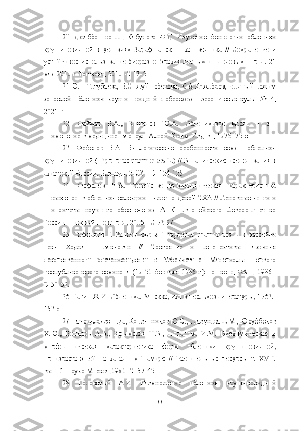 20 .   Джаббарова   Н.,   Кабулова   Ф.Д.   Изучение   фенологии   облепихи
крушиновидной   в   условиях   Зарафшанского   заповедника   //   Сохранение   и
устойчивое использование биоразнообразия лесных и плодовых пород. 21
мая 2010 г. Ташкент, 2010.-С 17-2
21 . Э.Н.Тотубаева, Б.С. Дуйшебекова, К.А.Кожобаев, Водный режим
зарослей   облепихи   крушиновидной   побережья   озера   Иссык-куль.   №   4,
2021 г.
22.   Файман   Б.А.,   Кошелев   Ю.А.   Облепиховое   масло   и   его
применение в медицине. Барнаул. Алтай. Книж. Изд-во, 1975.-72 с. 
23 .   Фефелов   В.А.   Биологические   особенности   семян   облепихи
крушиновидной (Hippophae rhamnoides L.) // Ботанические исследования в
азиатской России. Барнаул, 2003. - С. 124-125. 
24 .   Фефелов   В.А.   Хозяйственно-биологическая   характеристика
новых сортов облепихи селекции Нижегородской СХА // Основные итоги и
приоритеты   научного   обеспечения   АПК   Европейского   Северо-Востока
России. Нижный Новгород, 2005.- С 93-97. 
25 .   Гаффаров   Г.   Запасы   сырья   Hippophae   rhamnoides   L   в   бассейне
реки   Ходжа   -   Бакирган   //   Состояние   и   перспективы   развития
лекарственного   растениеводство   в   Узбекистане:   Материалы   Первого
Республиканского семинара (19-21 февраля  1986 г.)  Ташкент, ФАН, 1986.-
С-50-52. 
26.   Гатин Ж.И. Облепиха. Москва, изд-во сельхоз литературы, 1963.-
153 с. 
27. Гачечиладзе Н.Д., Корзинников Ю.С., Глазунова Е.М., Юсуфбеков
Х.Ю.,   Бондарь   В.В.,   Крымская   Н.Б.,   Потапова   И.М.   Биохимиче ская   и
морфологическая   характеристика   форм   облепихи   крушиновидной,
произрастающей   на   западном   Памире   //   Растительные   ресурсы   т.   XVΙΙ.
вып. 1. Наука Москва,1981. С. 37-42. 
28 .   Головатый   А.И.   Размножение   облепихи   крушиновидной
77 
