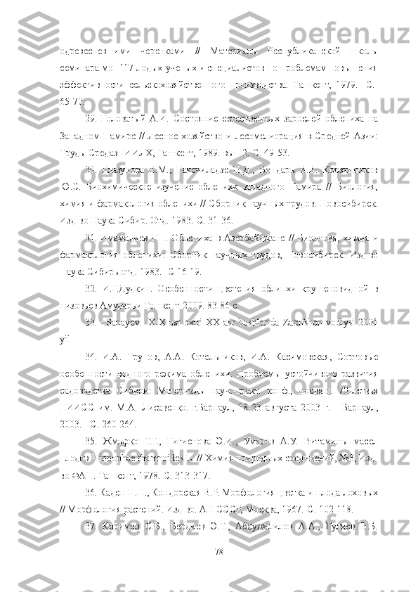 одревесневшими   черенками   //   Материалы   Республиканской   школы
семинара мо- 117 лодых ученых и специалистов по проблемам повышения
эффективности   сельскохозяйственного   производства.   Ташкент,   1979.-   С.-
65-70. 
29 .   Головатый   А.И.   Состояние   естественных   зарослей   облепиха   на
Западном Памире //  Лесное хозяйство и лесомелиорация в Средней Азии:
Труды СредазНИИЛХ, Ташкент, 1989.-вып 2.-С. 49-53. 
30 .   Глазунова   Е.М.,   Гачечиладзе   Н.Д.,   Бондарь   В.В.   Корзинников
Ю.С.   Биохимическое   изучение   облепихи   западного   Памира   //   Биология,
химия и фармакология облепихи // Сборник научных трудов. Новосибирск.
Изд-во Наука Сибир. Отд. 1983.-С. 31-36. 
31 .   Имамалиев   Г.Н.   Облепиха   в   Азербайджане   //   Биология,   химия   и
фармакология   облепихи:   Сборник   научных   трудов,   Новосибирск.   Изд-во
Наука Сибирь отд. 1983.- С 16-19. 
32.   И.Г.Дудкин.   Особенности   цветения   облипхи   крушеновидной   в
низовьев Амударьи Тошкент 2009.   83-86 с
33. I.Sanayev.    XIX asr  oxiri  XX asr  boshlarida Zarafshon vodiysi  2001
yil
34 .   И.А.   Трунов,   А.А.   Котельников,   И.А.   Касимовская,   Сортовые
особенности   водного   режима   облепихи.   Проблемы   устойчивого   развития
садоводства   Сибири:   Материалы   науч.-практ.   конф.,   посвящ.   70-летию
НИИСС   им.   М.А.   Лисавенко.   г.Барнаул,   18-23   августа   2003   г.   -   Барнаул,
2003. - С. 260-264.
35.   Жмырко   Т.Г.,   Гигиенова   Э.И.,   Умаров   А.У.   Витамины   масел
плодов Hippophae rhamnoides L. // Химия природных соединений, №3, Изд-
во ФАН. Ташкент, 1978.-С. 313-317. 
36.  Каден Н.Н., Кондорская В.Р. Морфология цветка и плода лоховых
// Морфология растений. Изд-во. АН СССР, Москва, 1967.-С. 102-118. 
37 .   Каримов   С.Б.,   Бердиев   Э.Т.,   Абдужалилов   А.А.,   Гулиев   В.Б.
78 