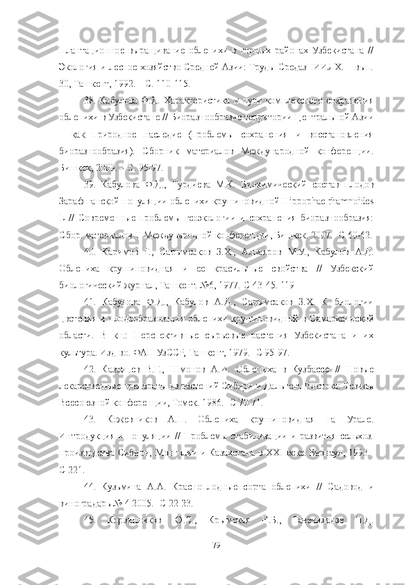 Плантационное   выращивание   облепихи   в   горных   районах   Узбекистана   //
Экология и лесное хозяйство Средней Азии: Труды СредазНИИЛХ. – вып.
30, Ташкент, 1992. – С. 110-115. 
38 .   Кабулова   Ф.Д.   Характеристика   и   пути   комплексного   сохранения
облепихи в Узбекистане // Биоразнообразие территории Центральной Азии
–   как   природное   наследие   (проблемы   сохранения   и   восстановления
биоразнообразия).   Сборник   материалов   Международной   конференции.
Бишкек, 2009. – С. 95-97. 
39 .   Кабулова   Ф.Д.,   Турдиева   М.К.   Биохимический   состав   плодов
Зарафшанской популяции облепихи крушиновидной Hippophae rhamnoides
L  //   Современные   проблемы   геоэкологии   и   сохранения   биоразнообразия:
Сбор. материалов ΙΙ Международной конференции, Бишкек. 2007.- С 60-62.
40 .   Каримов   Г.,   Сарымсаков   З.Х.,   Аллаяров   М.У.,   Кабулов   А.Д.
Облепиха   крушиновидная   и   ее   красильные   свойства   //   Узбекский
биологический журнал, Ташкент. №6, 1977.-С 43-45. 119 
41 .   Кабулова   Ф.Д.,   Кабулов   А.Д.,   Сарымсаков   З.Х.   К   биологии
цветения   и   плодообразования   облепихи   крушиновидной   в   Самаркандской
области.   В   кн.:   Перспективные   сырьевые   растения   Узбекистана   и   их
культура. Изд-во. ФАН УзССР, Ташкент, 1979.- С 95-97. 
42 .   Казанцев   В.Г.,   Шмонов   А.И.   Облепиха   в   Кузбассе   //   Новые
лекарственные препараты из растений Сибири и Дальнего Востока: Тезисы
Всесоюзной конференции, Томск. 1986.- С 70-71. 
43 .   Кожевников   А.П.   Облепиха   крушиновидная   на   Урале.
Интродукция   и   популяции   //   Проблемы   стабилизации   и   развития   сельхоз.
производства Сибири, Монголии и Казахстана в XXΙ веке. Барнаул, 1993.-
С 221. 
44 .   Кузьмина   А.А.   Красноплодные   сорта   облепихи   //   Садовод   и
виноградарь № 4 2005.- С 22-23. 
45 .   Корзинников   Ю.С.,   Крымская   Н.Б.,   Гачечиладзе   Н.Д.
79 