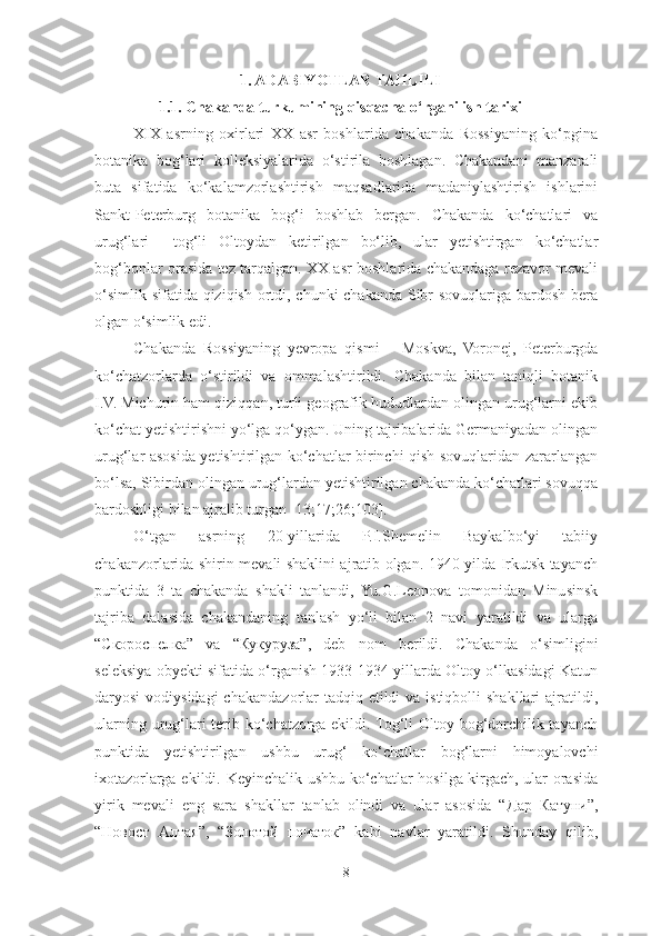 1. ADABIYOTLAR TAHLILI
1.1.  Chakanda turkumining qisqacha o‘rganilish tarixi
XIX   asrning   oxirlari   XX   asr   boshlarida   chakanda   Rossiyaning   ko‘pgina
botanika   bog‘lari   kolleksiyalarida   o‘stirila   boshlagan.   Chakandani   manzarali
buta   sifatida   ko‘kalamzorlashtirish   maqsadlarida   madaniylashtirish   ishlarini
Sankt-Peterburg   botanika   bog‘i   boshlab   bergan.   Chakanda   ko‘chatlari   va
urug‘lari     tog‘li   Oltoydan   ketirilgan   bo‘lib,   ular   yetishtirgan   ko‘chatlar
bog‘bonlar orasida tez tarqalgan. XX asr boshlarida chakandaga rezavor mevali
o‘simlik sifatida qiziqish ortdi, chunki chakanda Sibr sovuqlariga bardosh bera
olgan o‘simlik edi.
Chakanda   Rossiyaning   yevropa   qismi   –   Moskva,   Voronej,   Peterburgda
ko‘chatzorlarda   o‘stirildi   va   ommalashtirildi.   Chakanda   bilan   taniqli   botanik
I.V. Michurin ham qiziqqan, turli geografik hududlardan olingan urug‘larni ekib
ko‘chat yetishtirishni yo‘lga qo‘ygan. Uning tajribalarida Germaniyadan olingan
urug‘lar asosida yetishtirilgan ko‘chatlar birinchi qish sovuqlaridan zararlangan
bo‘lsa, Sibirdan olingan urug‘lardan yetishtirilgan chakanda ko‘chatlari sovuqqa
bardoshligi bilan ajralib turgan [13;17;26;103]. 
O‘tgan   asrning   20-yillarida   P.I.Shemelin   Baykalbo‘yi   tabiiy
chakanzorlarida shirin mevali shaklini ajratib olgan. 1940 yilda Irkutsk tayanch
punktida   3   ta   chakanda   shakli   tanlandi,   Yu.G.Leonova   tomonidan   Minusinsk
tajriba   dalasida   chakandaning   tanlash   yo‘li   bilan   2   navi   yaratildi   va   ularga
“ Скороспелка ”   va   “ Кукуруза ”,   deb   nom   berildi.   Chakanda   o‘simligini
seleksiya obyekti sifatida o‘rganish 1933-1934 yillarda Oltoy o‘lkasidagi Katun
daryosi  vodiysidagi  chakandazorlar  tadqiq etildi  va istiqbolli  shakllari  ajratildi,
ularning urug‘lari  terib ko‘chatzorga ekildi. Tog‘li  Oltoy bog‘dorchilik tayanch
punktida   yetishtirilgan   ushbu   urug‘   ko‘chatlar   bog‘larni   himoyalovchi
ixotazorlarga ekildi. Keyinchalik ushbu ko‘chatlar hosilga kirgach, ular orasida
yirik   mevali   eng   sara   shakllar   tanlab   olindi   va   ular   asosida   “ Дар   Катуни ”,
“ Новост   Алтая ”,   “ Золотой   початок ”   kabi   navlar   yaratildi.   Shunday   qilib,
8 