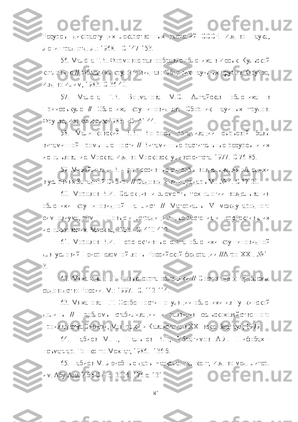 Ресурсы   дикорастущих   лекарственных   растений   СССР.   Изд-во   Наука,
Ленинград отд. Л.: 1968. - С 147-153.
56 . Малёна Т.В. Формовое разнообразие облепиха в Иссык–Кульской
котловине // Облепиха крушиновидная:  Сборник научных трудов. Фрунзе,
Изд-во Илим, 1983.-С 36-40. 
57 .   Малена   Т.В.   Боцманова   М.С.   Алтайская   облепиха   в
Прииссыкуле   //   Облепиха   крушиновидная:   Сборник   научных   трудов.
Фрунзе, Изд-во Илим 1983. –С. 41-44. 
58 .   Малинковский   В.В.   Вопросы   организации   сырьевой   базы
витаминной   промышленности   //   Витаминные   растительные   ресурсы   и   их
использование. Москва. Изд-во Московск. университета. 1977.-С 76-85.
59 . Михайлова Н.В. Прогрессивные способы возделывания облепихи
в условиях Западной Сибири // Садовод и виноградарь М.: № 4. С 17-20. 
60 .   Морозов   В.И.   Селекция   и   элементы   технологии   возделывания
облепихи   крушиновидной   на   лист   //   Материалы   V   международного
симпозиума, том III. Новые и нетрадиционные растения и перспективы их
использования. Москва, 2003.- С. 410-412.
61 .   Морозов   В.И.   Перспективные   сорта   облепихи   крушиновидной
для условий Нечернеземной зоны Российской федерации //Агро XXΙ. №1-
3. 
62 .   Мяханова   Н.Т.   Новые   сорта   облепихи   //   Состояние   и   проблемы
садоводство России. М.: 1997.- С. 112-114. 
63 . Мяханова Н.Т. Особенности популяции облепихи из Тункинской
долины   //   Проблемы   стабилизации   и   развития   сельскохозяйственного
производства Сибири, Монголии и Казахстана в XXΙ веке. Барнаул, 1999. 
64.   Набиев   М.Н.,   Шальнев   В.Г.,   Ибрагимов   А.Я.   Шифобахш
неъматлар.  Тошкент.: Меҳнат, 1986. -136 б. 
65 . Набиев М.  Лечебные  дары Чаткала. Ташкент, Изд-во мед. литер.
им. Абу Али Ибн Сино. 2004.-176 с. 121 
81 