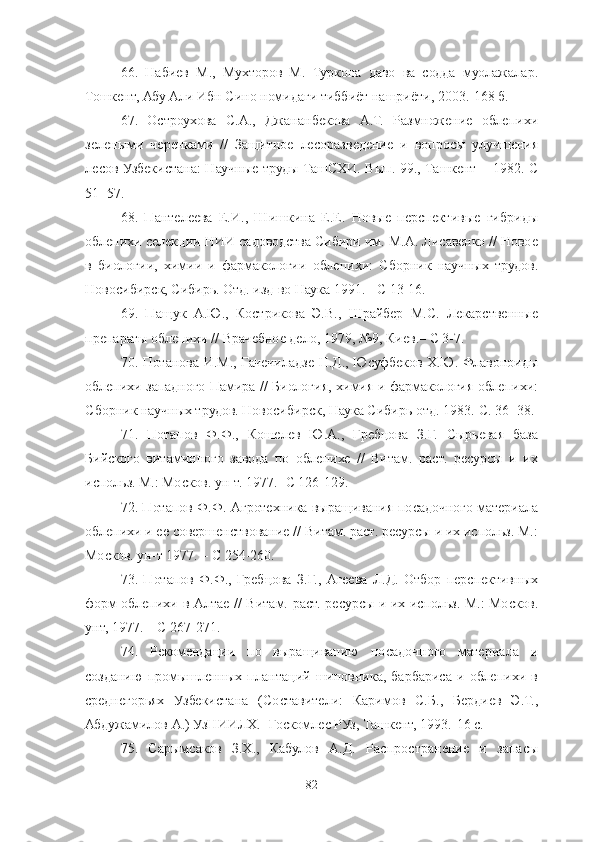 66 .   Набиев   М.,   Мухторов   М.   Туркона   даво   ва   содда   муолажалар.
Тошкент, Абу Али Ибн Сино номидаги тиббиёт нашриёти, 2003.-168 б. 
67 .   Остроухова   С.А.,   Джананбекова   А.Т.   Размножение   облепихи
зелеными   черенками   //   Защитное   лесоразведение   и   вопросы   улучшения
лесов Узбекистана: Научные труды ТашСХИ. Вып. 99., Ташкент – 1982.-С
51- 57. 
68 .   Пантелеева   Е.И.,   Шишкина   Е.Е.   Новые   перспективые   гибриды
облепихи селекции НИИ садоводства Сибири им. М.А. Лисавенко // Новое
в   биологии,   химии   и   фармакологии   облепихи:   Сборник   научных   трудов.
Новосибирск, Сибирь. Отд. изд-во Наука 1991. - С 13-16. 
69 .   Пащук   А.Ю.,   Кострикова   Э.В.,   Шрайбер   М.С.   Лекарственные
препараты облепихи // Врачебное дело, 1979, №9, Киев.– С 3-7. 
70 . Потанова И.М., Гачечиладзе Н.Д., Юсуфбеков Х.Ю. Флавоноиды
облепихи западного Памира // Биология, химия и фармакология облепихи:
Сборник научных трудов. Новосибирск, Наука Сибирь отд. 1983.-С. 36- 38. 
71 .   Потапов   Ф.Ф.,   Кошелев   Ю.А.,   Гребцова   З.Г.   Сырьевая   база
Бийского   витаминного   завода   по   облепихе   //   Витам.   раст.   ресурсы   и   их
использ. М.: Москов. ун-т. 1977.- С 126-129. 
72 . Потапов Ф.Ф. Агротехника выращивания посадочного материала
облепихи и ее совершенствование // Витам. раст. ресурсы и их использ. М.:
Москов. ун-т 1977. – С 254-260. 
73 .   Потапов   Ф.Ф.,   Гребцова   З.Г.,   Агеева   Л.Д.   Отбор   перспективных
форм облепихи в Алтае // Витам. раст. ресурсы и их использ. М.: Москов.
унт, 1977. – С 267-271.
74.   Рекомендации   по   выращиванию   посадочного   материала   и
созданию   промышленных   плантаций   шиповника,   барбариса   и   облепихи   в
среднегорьях   Узбекистана   (Составители:   Каримов   С.Б.,   Бердиев   Э.Т.,
Абдужамилов А.) УзНИИЛХ. -Госкомлес РУз, Ташкент, 1993.-16 с. 
75 .   Сарымсаков   З.Х.,   Кабулов   А.Д.   Распространение   и   запасы
82 