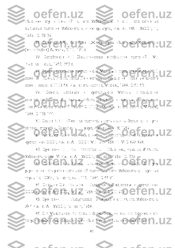 облепихи   крушиновидной   на   юге   Узбекистана.   В   кн.:   Перспективные
сырьевые   растения   Узбекистана   и   их   культура,   Изд-во.   ФАН   УзССР,   Т.,
1979.- С. 25-29. 
76 .   Саданов   А.К.,   Кентбаев   Е.Ж.   Культуры   облепихи   в   Казахстане
(монография) Алматы, 2010.-170 с. 
77 .   Серебряков   И.Г.   Экологическая   морфология   растений.   -М.:
Высшая школа, 1962.-362 с. 
78 . Семена деревьев и кустарников. Методы определения массы 1000
семян // Правила отбора образцов и методы определения посевных качеств
семян. введен с 01.07.68.-Изд-во стандартов, Москва, 1988.-С.60-62. 
79 .   Семена   деревьев   и   кустарников   Методы   определения
жизнеспособности   //   Правила   отбора   образцов   и   методы   определения
посевных качеств семян. Введен С. 01.07.068. -Изд-во стандартов, Москва,
1988.-С 125-144. 
80 .  Седов   В.В.   Пойменная   растительность   долины   Зеравшан   и  пути
её реконструкции, Самарканд – Нукус, Изд-во СамГУ, 1959. 
81 .   Соколов   С.Я.   Род   Облепиха   –   Hippophae   L.   //   Деревья   и
кустарники СССР, Изд-во АН СССР. М.: - Л.: 1958. Т. ΙV. С 897-898. 
82 .   Сумневич   Г.П.   Род   Hippophae   L.   –   Облепиха,   Чаканда   //   Флора
Узбекистана том ΙV. Изд-во АН УзССР., Ташкент, 1959. -С. 229.
83 .   Собиров   Б.З.   Дикие   плодовые   Западного   Гиссара   //   Пути
улучшения  продуктивности  лесной  растительности  Узбекистана:   Научные
труды ТашСХИ, Ташкент, вып. 112. -1984.-С.66-71. 
84 .   Соколов   С.Я.   Род   Лох   -   Elaeagnus   L   //   «Деревья   и   кустарники
СССР», Изд-во АН СССР М.:-Л.: 1958. том ΙV С 900-907. 
85.  Сумневич   Г.П.  Elaeagnaceae   -  Лоховые  в   кн.:  Флора  Узбекистана
№ 4 Изд-во АН УзССР, Ташкент, 1958. 
86. С . В.Макарычев. В опросы о формировании водного режима и его
регулировании под насаждениями облепихию. г.  Владимирский 2002  г.
83 
