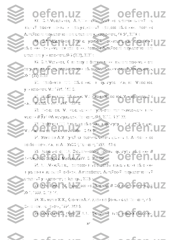 87 .   С.В.Макарычев,   А.В.Шишкин.   Влияние   агротехнологий   на
водный   режим   почвы   и   продукционный   процесс   облепихи.   Вестник
Алтайского государственного аграрного университета, 48-54, 2018 г.
88 .   С.В.Макарычев.   Оценка   условий   произрастания   насаждений
облепихи при лиманном орошении.   Вестник Алтайского государственного
аграрного университета № 9 (203), 2021г.
89 .   С.В.Марычев,   К   вопросу   о   формиовании   водного   режима   и   его
регулировании   под   насаждениями   облепихи.   Владимирский   Земледьлець,
№ 1 (99) 2022
90 .   Трофимов   Т.Т.   Облепиха   в   культуре.   Изд-во   Московск.
университета М.: 1976.-160 С. 
91 . Трофимов Т.Т. Облепиха М.:  Изд-во Московск. Университета 3-е
изд. Перераб. и доп.1988. – 224 с. 
92 .   Тиркашева   М.   Чаканданинг   Туркистон   тоғ   тизмасидаги   янги
макони // ЎзР ФА маърузалари. Тошкент, №5, 2010.-Б 31-33. 
93 . Трофимов Т.Т. Введение облепихи в культуру. – В кн.: Облепиха.
М.: Изд-во Лесн. пром-сть. 1985. – С 68-74. 
94 .   Усмонов   А.У.   Тугайная   растительность   долины   р.   Ангрен   и   ее
особенности. Изд-во АН УзССР, Ташкент, 1953. - 62 с. 
95 .   Васильченко   Г.В.   Экологические   основы   культуры   облепихи   //
Витам. раст. ресурсы. Москва, 1977.-С. 243-254.
96 . В.Н. Михайлова, Прогрессивные способы возделывания облепихи
в   условиях   заподной   сибири.   Автореферат,   Алтайский   государственный
аграрный университет, г. Барнаул, 2005 г.
97.   Воробьева   Г.М.   Размножение   облепихи   //   Садовод   и   виноградар
№ 1. 1997. С. 13-14. 
98 . Холматов Х.Х., Қосимов А.И. Доривор ўсимликлар Тошкент, Ибн
Сино ном. нашриёти, 1994.-363 б. 
99.   Ерма к ов   Б.С.,   Фаустов   В.В.   Технология   выращивания   облепихи.
84 