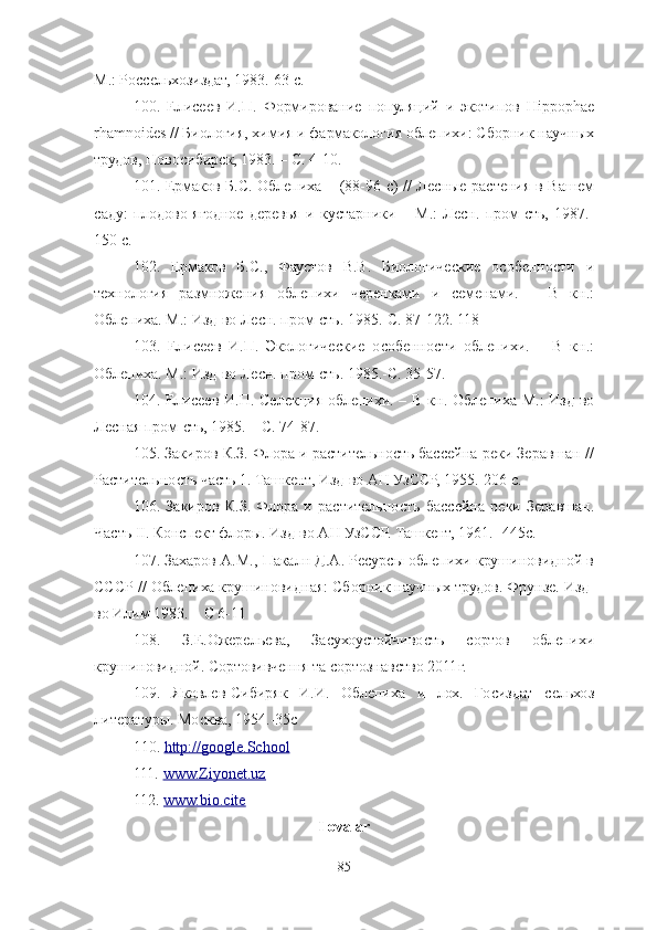 М.: Россельхозиздат, 1983.-63 с. 
100 .   Елисеев   И.П.   Формирование   популяций   и   экотипов   Hippophae
rhamnoides // Биология, химия и фармакология облепихи: Сборник научных
трудов, Новосибирск, 1983. – С. 4-10. 
101 . Ермаков Б.С. Облепиха – (88-96 с) // Лесные растения в Вашем
саду:   плодово-ягодное   деревья   и   кустарники   –   М.:   Лесн.   пром-сть,   1987.-
150 с. 
102 .   Ермаков   Б.С.,   Фаустов   В.В.   Биологические   особенности   и
технология   размножения   облепихи   черенками   и   семенами.   –   В   кн.:
Облепиха. М.: Изд-во Лесн. пром-сть. 1985.-С. 87-122. 118
103 .   Елисеев   И.П.   Экологические   особенности   облепихи.   –   В   кн.:
Облепиха. М.: Изд-во Лесн. пром-сть. 1985.-С. 35-57. 
104 . Елисеев И.П. Селекция облепихи. – В кн. Облепиха М.:  Изд-во
Лесная пром-сть, 1985. – С. 74-87. 
105 . Закиров К.З. Флора и растительность бассейна реки Зеравшан //
Растительность часть 1. Ташкент, Изд-во АН УзССР, 1955.-206 с. 
106 .   Закиров   К.З.   Флора   и   растительность   бассейна   реки   Зеравшан.
Часть ΙΙ. Конспект флоры. Изд-во АН УзССР. Ташкент, 1961. -445с.
107 . Захаров А.М., Пакалн Д.А. Ресурсы облепихи крушиновидной в
СССР // Облепиха крушиновидная: Сборник научных трудов. Фрунзе. Изд-
во Илим 1983. – С 6-11
108 .   З.Е.Ожерельева,   Засухоустойчивость   сортов   облепихи
крушиновидной. Сортовивчення та сортознавство 2011г.
109.   Яковлев-Сибиряк   И.И.   Облепиха   и   лох.   Госиздат   сельхоз
литературы. Москва, 1954.-35с
1 1 0.  http://    google.School         
111.  www.Ziyonet.uz       
112.  www.bio.cite  
Ilovalar
85 