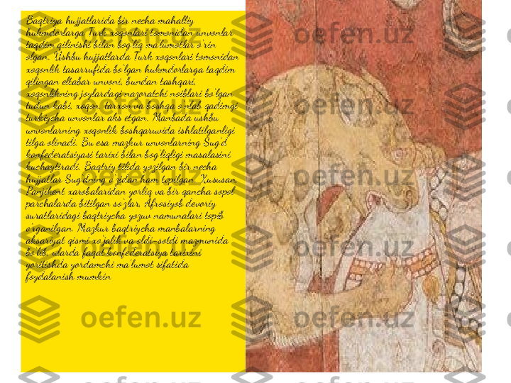 Baqtriya hujjatlarida bir necha mahalliy 
hukmdorlarga Turk xoqonlari tomonidan unvonlar 
taqdim qilinishi bilan bog‘liq ma’lumotlar o‘rin 
olgan. Ushbu hujjatlarda Turk xoqonlari tomonidan 
xoqonlik tasarrufida bo‘lgan hukmdorlarga taqdim 
qilingan eltabar unvoni‚ bundan tashqari, 
xoqonlikning joylardagi nazoratchi noiblari bo‘lgan 
tudun kabi, xoqon, tarxon va boshqa o‘nlab qadimgi 
turkiycha unvonlar aks etgan. Manbada ushbu 
unvonlarning xoqonlik boshqaruvida ishlatilganligi 
tilga olinadi. Bu esa mazkur unvonlarning Sug‘d 
konfederatsiyasi tarixi bilan bog‘liqligi masalasini 
kuchaytiradi. Baqtriy tilida yozilgan bir necha 
hujjatlar Sug‘dning o‘zidan ham topilgan. Xususan, 
Panjikent xarobalaridan yorliq va bir qancha sopol 
parchalarda bitilgan so‘zlar, Afrosiyob devoriy 
suratlaridagi baqtriycha yozuv namunalari topib 
o‘rganilgan. Mazkur baqtriycha manbalarning 
aksariyat qismi xo‘jalik va oldi-sotdi mazmunida 
bo‘lib, ularda faqat konfederatsiya tarixini 
yoritishda yordamchi ma’lumot sifatida 
foydalanish mumkin 