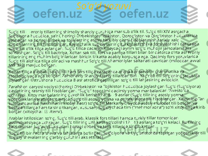                           So ‘ g ‘ d y ozuviSugʻd t ili 	— eroniy	 t illarnin	g shimo	liy  sharqi	y  guruhi	ga mans	ub oʻlik  t	il. Suʼgd t	ili X IV as	rgacha 	
Sugʻdiy on	a hudud	ida, yaʼn	i, hozirgi	 Oʻzbek is	t on, Tojik	ist on, Q	ozogʻist o	n v a Qirg	ʻizist on h	ududlar	ida 	
yashagan	 v a hozir	gi oʻzbek	 v a t ojik	larning a	sosiy t ar	k ibiy  qis	mi hisob	lanmish 	t arixiy  xa	lq - 	
sug'diyla	rning t ili	 hisoblan	gan. Key	inchalik  	sug'diy la	rning t u	rk iylashi	shi v a for	siy lashis	hi nat ija	sida 	
sugʻd t ili 	oʻlik  t ilga	 aylanga	n. Sugʻd	 t ilida qa	dimgi X it	oydagi a	yrim soʻg	ʻd muho	jir jamoa	lari ham	 	
soʻzlashg	an. Soʻgʻd	 t ili baq	t riy a, X oʻ	t an sak  t	ili, fors v	a parfi y a	 t illari bi	lan bir qa	t orda oʻ	rt a asr Er	oniy  	
t illarinin	g eng mu	him boʻg	'inlarida	n biridir.	 U k at t a 	adabiy  k o	rpusga e	ga. Qad	imiy  fors	 y ozuv lar	ida 	
Sugʻd t ili 	alohida t	ilga olin	adi v a ma	shhur S	oʻgʻd t ili A	hamoni	y lar salt a	nat i dav	ridan (m	iloddan a	v v al 	
559–323) 	mav jud b	oʻlgan.	
X oʻt an t il	iga oʻxsh	ab, soʻg'd	 t ili ham	 fors t ilig	a qaraga	nda anc	ha k onse	rv at iv  gr	ammat ik	a v a 	
morfolog	iy aga eg	a boʻlgan	. Zamon	av iy  Shar	qiy  Eron	iy  t illarda	n biri - Y	agʻnob t	ili Soʻg'dn	ing janu	bida 	
joy lashga	n Ust rus	hona hu	dudida 8	-asr at ro	fi da gapi	rilgan so	ʻg'd t ili la	hjasinin	g av lodid	ir.	
Zarafsho	n dary os	i v odiy si 	(hozirgi O	ʻzbek ist	on v a Toj	ik ist on h	ududi)da	 joy lashg	an Sugʻd	 (Sugʻdiy	ona) 	
dav lat ini	ng rasmi	y t ili hiso	blangan	. " Sugʻd"	 t oponim	i qadimiy	 y ozma 	manbala	rdan "A v	est o"da 	
uchray di	. X it oy  m	anbalarin	ing guv	ohlik  ber	ishicha, 8	— 9-asrl	ar (Sugʻd	 t ilining 	asosiy  y o	zma 	
yodgorlik	lari y ara	t ilgan da	v r)da Su	g'd t ili as	osiy  yozm	a v a og	ʻzak i aloq	a t ili his	oblangan	. X it oy n	ing Tan 	
sulolasi d	av rida (t	axminan	 milodiy	 7-asr) so	ʻgʻd t ili M	ark aziy  O	siy oda a	sosiy mu	loqot  t il	i boʻlgan	 v a 	
boshqa t	illarga ha	m t a'sir 	o't k azga	n, xususa	n, Sug'd	iy chada t	im (“meh	monxon	a” ) soʻzi 	xit oy  t ilig	a k irib 	
borgan (x	it oy cha:	 店 	/t em/).	
Arablar is	t ilosidan	 soʻng, S	ugʻd t ili a	rab, k las	sik  fors 	t illari ha	mda t urk	iy  t illar t	omonida	n 	
assimily a	t siyaga u	chragan	. Sugʻd t	ilining uz	il-k esil y	oʻqolishi 	12—13 a	srlarga t o	ʻgʻri k ela	di. Bu t i	lning 	
baʼzi (aso	san lugʻa	v iy) unsu	rlari hoz	irgi oʻzb	ek  v a t oj	ik  t illarig	a singib 	k et gan.	
Sugʻd t ili 	bir nech	a shev a v	a lahjala	rga boʻlin	gan. Sug	ʻdiyona 	v a Uygʻu	rist onda	 t opilgan	 yodgorli	k lar t ili 	
sugʻdiy  sh	ev alarn	ing gʻarb	iy guruh	ini ak s et	t iradi. 