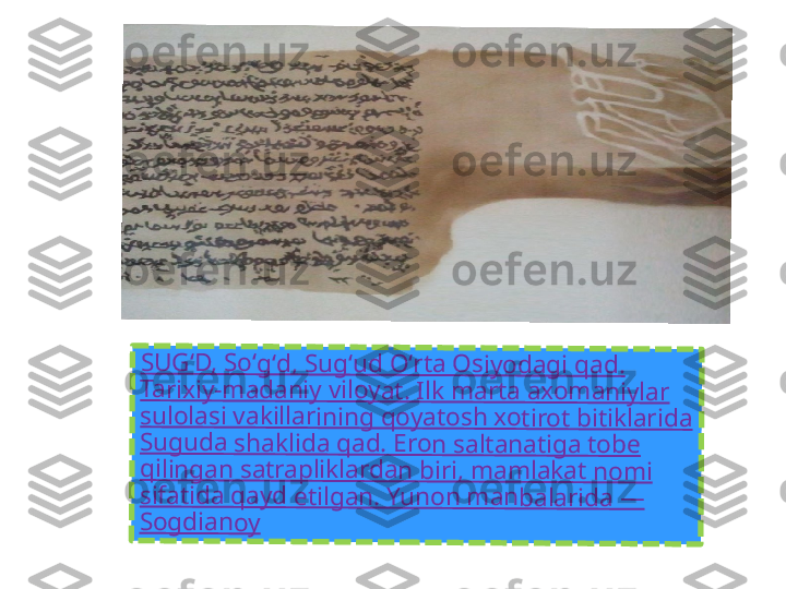 SU	G	ʻD	, 	So	ʻg	ʻd	, S	u	gʻ	ud	 O	ʻrta	 O	s	iy	o	da	g	i q	a	d.	 	
Ta	ri	xiy	-m	ad	a	ni	y 	vil	oy	a	t. 	Ilk	 m	ar	ta	 a	xo	m	a	n	iyl	ar	 	
su	lo	la	si	 v	ak	ill	ar	in	in	g	 q	oy	a	to	sh	 x	o	ti	ro	t b	it	ik	la	ri	da	 	
Su	g	ud	a	 s	ha	k	lid	a	 q	ad	. 	Er	o	n 	sa	lt	an	a	tig	a	 to	b	e	 	
qi	lin	g	an	 s	a	tra	p	lik	la	rd	a	n	 b	iri	, m	a	m	lak	at	 n	o	m	i 	
sif	at	id	a	 q	ay	d	 e	til	ga	n	. Y	u	no	n	 m	a	n	ba	la	rid	a 	—	 	
So	g	di	an	o	y 