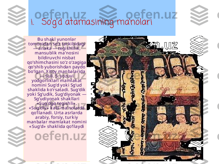 i. So ‘ g ‘ d atamasining ma ‘ nolari
Bu shak l y unonlar 
t om onida n so z t ark ibidagi ʻ
— anak a  — t egishlil ik , 
mansubl ik  ma nosini 	
ʼ
bi ldi ruv chi nisbat  
qo shimchasini so z o zagiga  	
ʻ ʻ ʻ
qo shib y ubori shda n pay do 
ʻ
bo lgan. X it oy  ma nbalarida 
ʻ
— Suli. S. y ozuv i 
y odgorl ik la ri m amlak at  
nomi ni Sug d y ok i  Sg ud 	
ʻ ʻ
shak lida k o rsa t adi. Sug dik  	
ʻ ʻ
y ok i  Sg udi k , Sug diy onak  — 	
ʻ ʻ
Sg udiy onak  shak llari 	
ʻ
« Sug dga t egishli» , 	
ʻ
« Sug diy »  k a bi m a nol arda 	
ʻ ʼ
qo llanadi. Urt a asrlarda 
ʻ
arabiy, forsiy, t urk iy  
manbalar mamla k at  nomini 
« Sug d»  sha k li da  qo lla y di	
ʻ ʻ 
