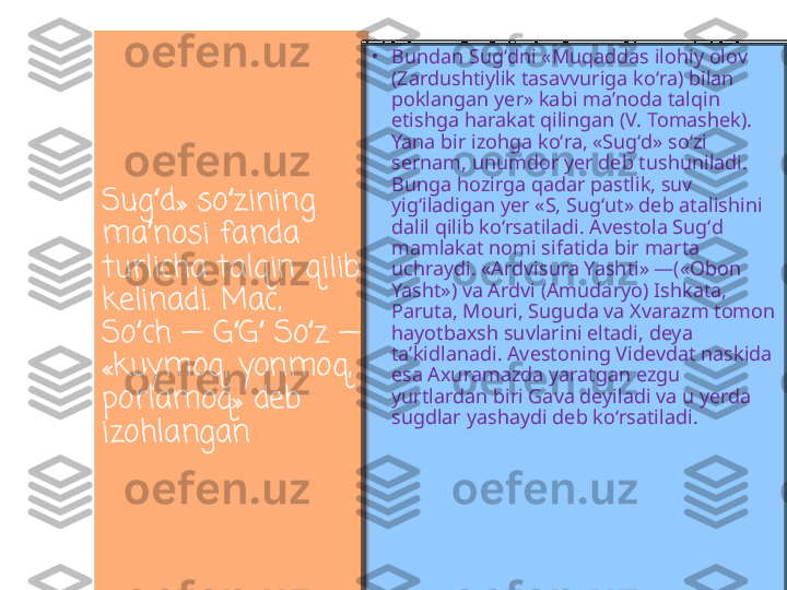 Sug d» so zining ʻ ʻ
ma nosi fanda 
ʼ
turlicha talqin qilib 
kelinadi. Mac, 
So ch — G G  So z — 	
ʻ ʻ ʻ ʻ
«kuymoq, yonmoq, 
porlamoq» deb 
izohlangan •
Bundan Sugʻdni «Muqaddas ilohiy olov 
(Zardushtiylik tasavvuriga koʻra) bilan 
poklangan yer» kabi maʼnoda talqin 
etishga harakat qilingan (V. Tomashek). 
Yana bir izohga koʻra, «Sugʻd» soʻzi 
sernam, unumdor yer deb tushuniladi. 
Bunga hozirga qadar pastlik, suv 
yigʻiladigan yer «S, Sugʻut» deb atalishini 
dalil qilib koʻrsatiladi. Avestola Sugʻd 
mamlakat nomi sifatida bir marta 
uchraydi. «Ardvisura Yashti» —(«Obon 
Yasht») va Ardvi (Amudaryo) Ishkata, 
Paruta, Mouri, Suguda va Xvarazm tomon 
hayotbaxsh suvlarini eltadi, deya 
taʼkidlanadi. Avestoning Videvdat naskida 
esa Axuramazda yaratgan ezgu 
yurtlardan biri Gava deyiladi va u yerda 
sugdlar yashaydi deb koʻrsatiladi. 