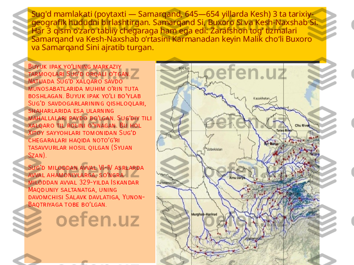 Sug'd mamlakati (poytaxti — Samarqand, 645—654 yillarda Kesh) 3 ta tarixiy-
geografik hududni birlashtirgan. Samarqand Si, Buxoro Si va Kesh-Naxshab Si. 
Har 3 qism oʻzaro tabiiy chegaraga ham ega edi: Zarafshon togʻ tizmalari 
Samarqand va Kesh-Naxshab oʻrtasini Karmanadan keyin Malik choʻli Buxoro 
va Samarqand Sini ajratib turgan.
Buyuk ipak yo lining markaziy ʻ
tarmoqlari Sug d orqali o tgan. 	
ʻ ʻ
Natijada Sug d xalqaro savdo 	
ʻ
munosabatlarida muhim o rin tuta 	
ʻ
boshlagan. Buyuk ipak yo li bo ylab 
ʻ ʻ
Sug'd savdogarlarining qishloqlari, 
shaharlarida esa ularning 
mahallalari paydo bo lgan. Sug diy tili 	
ʻ ʻ
xalqaro til rolini o ynagan. Bu hol 	
ʻ
Xitoy sayyohlari tomonidan Sug d 	
ʻ
chegaralari haqida noto g ri 	
ʻ ʻ
tasavvurlar hosil qilgan (Syuan 
Szan).
Sug'd miloddan avval VI-IV asrlarda 
avval ahamoniylarga, so ngra 
ʻ
miloddan avval 329-yilda Iskandar 
Maqduniy saltanatga, uning 
davomchisi Salavk davlatiga, Yunon-
Baqtriyaga tobe bo lgan.	
ʻ 