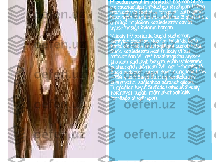 Mil	od	dan	 a	vva	l I	I-I 	asr	lar	da	n b	os	hla	b 	Su	g d	 	ʻ	
o z	 m	ust	aq	illi	gin	i t	ikla	sh	ga	 ki	ris	hga	n.	 Un	in	g 	ʻ
ma	rk	azi	y v	a m	aha	lliy	 ta	ng	ala	ri 	za	rb 	qil	ina	 	
bos	hla	ga	n. 	Su	g d	 a	sta	-se	ki	n h	ar	 3 	qis	m	ni 	o z	 	ʻ	ʻ	
atr	ofi	ga 	to	pla	ga	n 	kon	fe	der	at	iv 	dav	lat	 	ʻ	
uyu	sh	m	asi	ga	 ay	lan	ib	 bo	rga	n.	
Mil	od	iy I	-V 	as	rla	rda	 S	ug	d k	us	ho	nla	r, 	ʻ	
xio	niy	lar	, a	bda	lla	r, k	id	arl	ar 	ta	sir	ida	 b	o la	 	ʼ	ʻ	
tur	ib, 	o z	 n	isb	iy 	mu	st	aqi	llig	ini	 sa	qla	b 	kel	di. 	ʻ	
Sug	'd 	ko	nfe	de	ra	tsi	yas	i m	ilodi	y V	I a	sr	 	
o rt	ala	ri	dan	 V	III 	asr	 b	osh	la	rig	ach	a 	siy	osi	y 	ʻ
jiha	td	an	 ku	ch	ayi	b b	or	ga	n. A	ra	b i	sti	los	ini	ng	 	
bos	hla	ng	ic	h d	av	rid	an	 (V	III 	asr	 1-	ch	ora	k),	 to	 	ʻ	
Sug	'd 	po	ds	hoh	i T	ur	g a	r d	av	ri o	xir	iga	ch	a (	73	8	ʻ	
—7	59	 yil	lar	) S	ug	'd o	zinin	g 	ko	nfe	de	rat	iv 	ʻ	
xus	us	iya	tin	i s	aq	las	hg	a h	ar	ak	at 	qilg	an	. 	
Tur	g a	rd	an 	ke	yin	 S	ug'	dda	 ix	sh	idl	ik s	iy	osi	y 	ʻ	
hok	im	iya	t 	tug	ab	, m	am	la	ka	t x	ali	fal	ik 	
tar	kib	iga	 s	ing	dir	ilg	an	. 