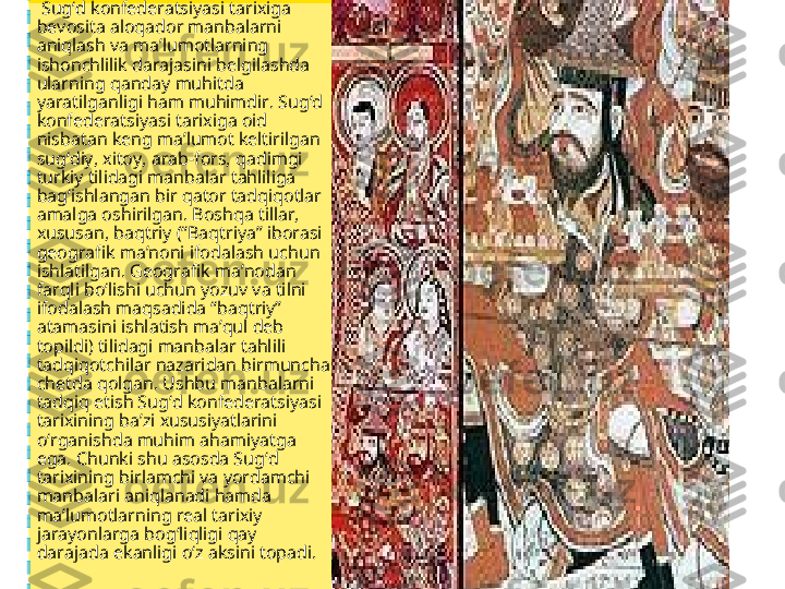   Sug‘d konfederatsiyasi tarixiga 
bevosita aloqador manbalarni 
aniqlash va ma’lumotlarning 
ishonchlilik darajasini belgilashda 
ularning qanday muhitda 
yaratilganligi ham muhimdir. Sug‘d 
konfederatsiyasi tarixiga oid 
nisbatan keng ma’lumot keltirilgan 
sug‘diy, xitoy, arab-fors, qadimgi 
turkiy tilidagi manbalar tahliliga 
bag‘ishlangan bir qator tadqiqotlar 
amalga oshirilgan. Boshqa tillar, 
xususan, baqtriy (“Baqtriya” iborasi 
geografik ma’noni ifodalash uchun 
ishlatilgan. Geografik ma’nodan 
farqli bo‘lishi uchun yozuv va tilni 
ifodalash maqsadida “baqtriy” 
atamasini ishlatish ma’qul deb 
topildi) tilidagi manbalar tahlili 
tadqiqotchilar nazaridan birmuncha 
chetda qolgan. Ushbu manbalarni 
tadqiq etish Sug‘d konfederatsiyasi 
tarixining ba’zi xususiyatlarini 
o‘rganishda muhim ahamiyatga 
ega. Chunki shu asosda Sug‘d 
tarixining birlamchi va yordamchi 
manbalari aniqlanadi hamda 
ma’lumotlarning real tarixiy 
jarayonlarga bog‘liqligi qay 
darajada ekanligi o‘z aksini topadi. 