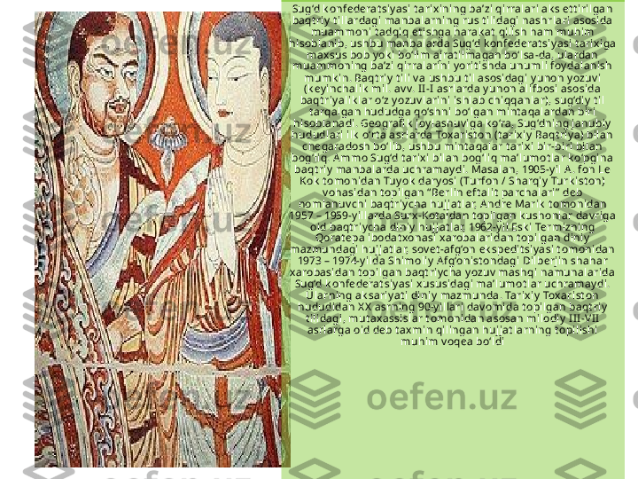 Sug‘d k onfederat siy asi t arix ini ng ba’zi qirralari ak s et t iri lgan 
baqt riy  t ill ardagi manbalarning rus t ili dagi nashrlari asosi da 
muammoni t adqi q et ishga harak at  qi lish ham muhim 
hisobl anib, ushbu manbal arda Sug‘d k onfederat siy asi t ari xiga 
max sus bob y ok i  bo‘li m aj rat ilmagan bo‘l sa-da, ulardan 
muammoni ng ba’zi  qi rralarini y orit ishda unumli foy dal anish 
mumk in. Baqt riy  t ili  v a ushbu t i l asosidagi y unon y ozuv i 
(k ey inchali k  mil. av v. I I -I  asrl arda y unon alifbosi asosi da 
baqt riy ali k lar o‘z y ozuv lari ni ishlab chiqqanlar), sug‘diy  t il 
t arqalgan hududga qo‘shni bo‘lgan mi nt aqalardan bi ri 
hisobl anadi. Geografi k  joy lashuv iga k o‘ra, Sug‘dning j anubiy  
hududlari ilk  o‘rt a asrlarda Toxari st on (t arixi y  Baqt riy a) bilan 
chegaradosh bo‘lib, ushbu mint aqal ar t arixi  bi r-bi ri bilan 
bog‘liq. A mmo Sug‘d t arix i bilan bog‘l iq ma’l umot l ar k o‘pgina 
baqt riy  manbalarda uchramay di. Masalan, 1905-y il A. fon Le 
Kok  t omoni dan Tuy ok  dary osi (Turfon / Sharqiy  Turk ist on) 
v ohasidan t opilgan “ Berl in eft al it  parchalari ”  deb 
nomlanuv chi  baqt riy cha hujj at lar, A ndre Marik  t omonidan 
1957 – 1959-y ill arda Surx -Kot al dan t opil gan k ushonlar dav ri ga 
oid baqt riy cha diniy  huj jat lar, 1962-y il Esk i Termizning 
Qorat epa ibodat xonasi x arobalaridan t opilgan diniy  
mazmundagi  hujj at lar, sov et -afg‘on ek spedit siy asi  t omonidan 
1973 – 1974-y ilda Shi moliy  Afg‘oni st ondagi Dil berji n shahar 
xarobasidan t opilgan baqt riy cha y ozuv  mashqi namunalarida 
Sug‘d k onfederat siy asi x ususidagi ma’lumot lar uchramay di. 
Ularning ak sariy at i  di niy  mazmunda. Tari xiy  Tox arist on 
hududidan X X  asrning 90-y illari  dav omida t opi lgan baqt riy  
t il idagi, mut axassi sl ar t omonidan asosan milodiy  I II -VI I 
asrlarga oid deb t axmin qili ngan hujj at l arning t opi lishi 
muhim v oqea bo‘l di 