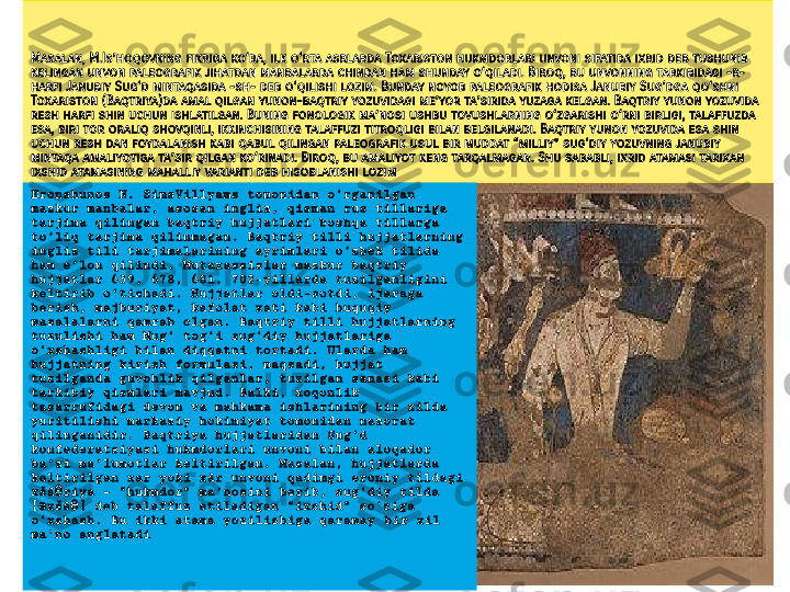 Masalan, M.Is’hoqovning fikriga ko‘ra, ilk o‘rta asrlarda Toxariston hukmdorlari unvoni sifatida ixrid deb tushunib 
kelingan unvon paleografik jihatdan manbalarda chindan ham shunday o‘qiladi. Biroq, bu unvonning tarkibidagi -r- 
harfi Janubiy Sug‘d mintaqasida -sh- deb o‘qilishi lozim. Bunday noyob paleografik hodisa Janubiy Sug‘dga qo‘shni 
Toxariston (Baqtriya)da amal qilgan yunon-baqtriy yozuvidagi me’yor ta’sirida yuzaga kelgan. Baqtriy yunon yozuvida 
resh harfi shin uchun ishlatilgan. Buning fonologik ma’nosi ushbu tovushlarning o‘zgarishi o‘rni birligi, talaffuzda 
esa, biri tor oraliq shovqinli, ikkinchisining talaffuzi titroqligi bilan belgilanadi. Baqtriy yunon yozuvida esa shin 
uchun resh dan foydalanish kabi qabul qilingan paleografik usul bir muddat “milliy” sug‘diy yozuvning janubiy 
mintaqa amaliyotiga ta’sir qilgan ko‘rinadi. Biroq, bu amaliyot keng tarqalmagan. Shu sababli, ixrid atamasi tarixan 
ixshid atamasining mahalliy varianti deb hisoblanishi lozi m
Eronshunos N. SimsVillyams tomonidan o‘rganilgan 
mazkur manbalar‚ asosan ingliz, qisman rus tillariga 
tarjima qilingan baqtriy hujjatlari boshqa tillarga 
to‘liq tarjima qilinmagan. Baqtriy tilli hujjatlarning 
ingliz tili tarjimalarining ayrimlari o‘zbek tilida 
ham e’lon qilindi. Mutaxassislar mazkur baqtriy 
hujjatlar 639, 678, 681, 702-yillarda tuzilganligini 
keltirib o‘tishadi. Hujjatlar oldi-sotdi, ijaraga 
berish, majburiyat, kafolat xati kabi huquqiy 
masalalarni qamrab olgan. Baqtriy tilli hujjatlarning 
tuzulishi ham Mug‘ tog‘i sug‘diy hujjatlariga 
o‘xshashligi bilan diqqatni tortadi. Ularda ham 
hujjatning kirish formulasi, maqsadi, hujjat 
tuzilganda guvohlik qilganlar, tuzilgan sanasi kabi 
tarkibiy qismlari mavjud. Balki, xoqonlik 
tasarrufidagi devon va mahkama ishlarining bir xilda 
yuritilishi markaziy hokimiyat tomonidan nazorat 
qilinganidir. Baqtriya hujjatlaridan Sug‘d 
konfederatsiyasi hukmdorlari unvoni bilan aloqador 
ba’zi ma’lumotlar keltirilgan. Masalan, hujjatlarda 
keltirilgan xar yoki xār unvoni qadimgi eroniy tildagi 
xšā riya – “hukmdor” ma’nosini berib, sug‘diy tilda θ
[ xšē ] deb talaffuz etiladigan “ixshid” so‘ziga 	
ә θ
o‘xshash. Bu ikki atama yozilishiga qaramay  bir xil 
ma'no anglatadi  