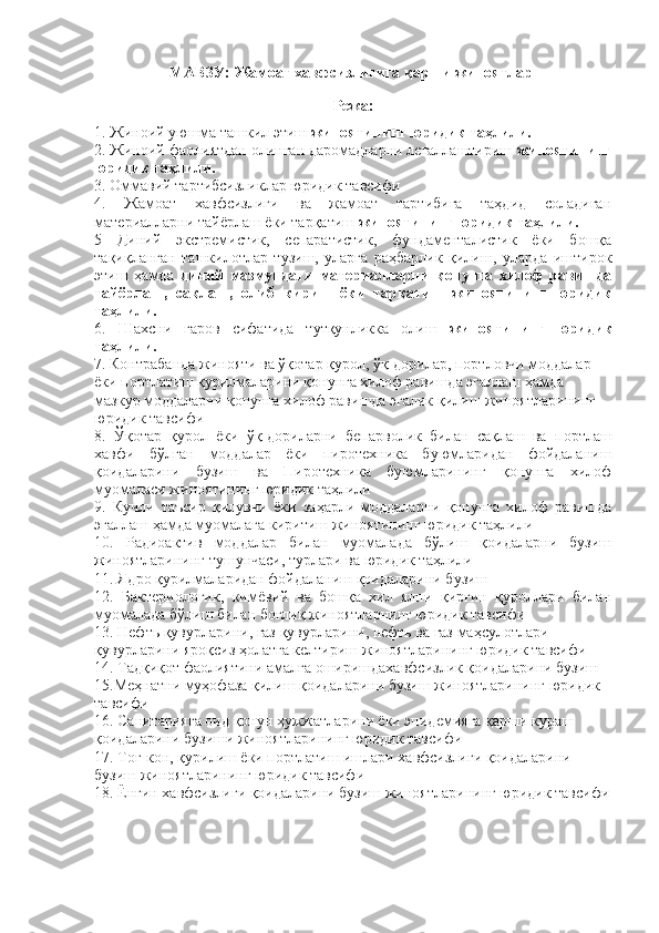 МАВЗУ: Жамоат хавфсизлигига қарши жиноятлар 
Режа:
1. Жиноий уюшма ташкил этиш  жиноятининг юридик таҳлили.
2. Жиноий фаолиятдан олинган даромадларни легаллаштириш  жиноятининг
юридик таҳлили.
3. Оммавий тартибсизликлар юридик тавсифи
4.   Жамоат   хавфсизлиги   ва   жамоат   тартибига   таҳдид   соладиган
материалларни тайёрлаш ёки тарқатиш  жиноятининг юридик таҳлили.
5   Диний   экстремистик,   сепаратистик,   фундаменталистик   ёки   бошқа
тақиқланган   ташкилотлар   тузиш,   уларга   раҳбарлик   қилиш,   уларда   иштирок
этиш   ҳамда   диний   мазмундаги   материалларни   қонунга   хилоф   равишда
тайёрлаш,   сақлаш,   олиб   кириш   ёки   тарқатиш   жиноятининг   юридик
таҳлили.
6.   Шахсни   гаров   сифатида   тутқунликка   олиш   жиноятининг   юридик
таҳлили.
7. Контрабанда жинояти ва ўқотар қурол, ўқ-дорилар, портловчи моддалар 
ёки портлатиш қурилмаларини қонунга хилоф равишда эгаллаш ҳамда 
мазкур моддаларни қонунга хилоф равишда эгалик қилиш жиноятларининг 
юридик тавсифи
8.   Ўқотар   қурол   ёки   ўқ-дориларни   бепарволик   билан   сақлаш   ва   портлаш
хавфи   бўлган   моддалар   ёки   пиротехника   буюмларидан   фойдаланиш
қоидаларини   бузиш   ва   Пиротехника   буюмларининг   қонунга   хилоф
муомаласи жиноятининг юридик таҳлили
9.   Кучли   таъсир   қилувчи   ёки   заҳарли   моддаларни   қонунга   хилоф   равишда
эгаллаш ҳамда муомалага киритиш  жиноятининг юридик таҳлили
10.   Радиоактив   моддалар   билан   муомалада   бўлиш   қоидаларни   бузиш
жиноятларининг тушунчаси, турлари ва юридик таҳлили 
11. Ядро қурилмаларидан фойдаланиш қоидаларини бузиш 
12.   Бактериологик,   кимёвий   ва   бошқа   хил   ялпи   қирғин   қуроллари   билан
муомалада бўлиш билан боғлиқ жиноятларнинг юридик тавсифи 
13.  Нефть қувурларини, газ қувурларини, нефть ва газ маҳсулотлари 
қувурларини яроқсиз ҳолатга келтириш  жиноятларининг юридик тавсифи
14. Тадқиқот фаолиятини амалга оширишдахавфсизлик қоидаларини бузиш
15.Меҳнатни муҳофаза қилиш қоидаларини бузиш жиноятларининг юридик 
тавсифи
16. Санитарияга оид қонун ҳужжатларини ёки эпидемияга қарши кураш 
қоидаларини бузиши жиноятларининг юридик тавсифи
17. Тоғ-кон, қурилиш ёки портлатиш ишлари хавфсизлиги қоидаларини 
бузиш жиноятларининг юридик тавсифи
18. Ёнғин хавфсизлиги қоидаларини бузиш жиноятларининг юридик тавсифи 