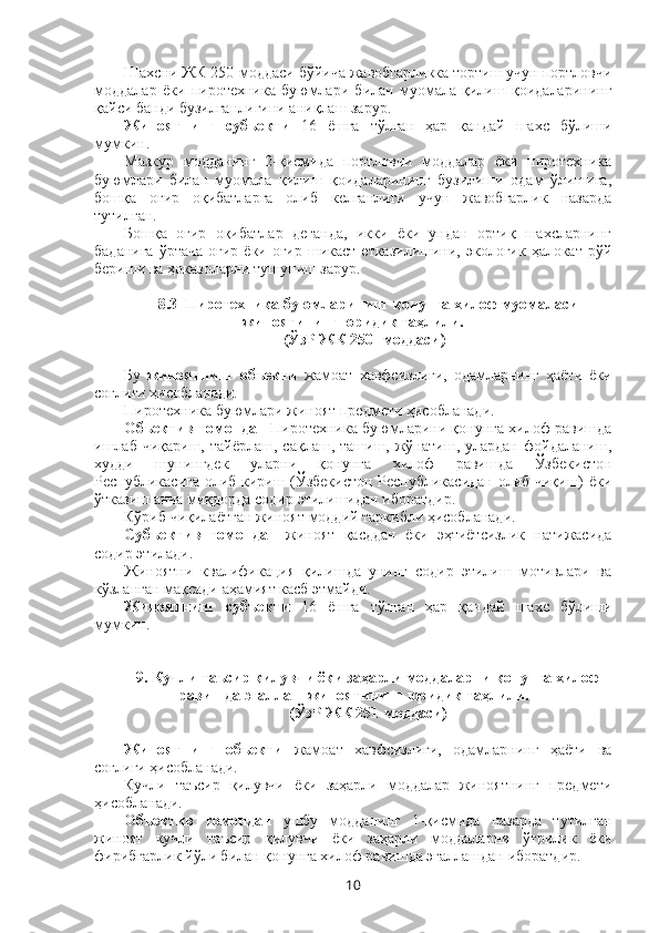 Шахсни ЖК 250-моддаси бўйича жавобгарликка тортиш учун портловчи
моддалар   ёки   пиротехника   буюмлари   билан   муомала   қилиш   қоидаларининг
қайси банди бузилганлигини аниқлаш зарур.
Жиноятнинг   субъекти   16   ёшга   тўлган   ҳар   қандай   шахс   бўлиши
мумкин.
Мазкур   модданинг   2-қисмида   портловчи   моддалар   ёки   пиротехника
буюмлари   билан   муомала   қилиш   қоидаларининг   бузилиши   одам   ўлишига,
бошқа   оғир   оқибатларга   олиб   келганлиги   учун   жавобгарлик   назарда
тутилган.
Бошқа   оғир   оқибатлар   деганда,   икки   ёки   ундан   ортиқ   шахсларнинг
баданига   ўртача  оғир  ёки оғир  шикаст  етказилишини,  экологик  ҳалокат  рўй
бериши ва ҳоказоларни тушуниш зарур.
8.3   Пиротехника буюмларининг қонунга хилоф муомаласи
жиноятининг юридик таҳлили.
(ЎзР ЖК 250 1
-моддаси)  
Бу   жиноятнинг   объекти   жамоат   хавфсизлиги,   одамларнинг   ҳаёти   ёки
соғлиғи ҳисобланади. 
Пиротехника буюмлари жиноят предмети ҳисобланади. 
Объектив томондан   Пиротехника буюмларини қонунга хилоф равишда
ишлаб   чиқариш,  тайёрлаш,  сақлаш,  ташиш,  жўнатиш,  улардан  фойдаланиш,
худди   шунингдек   уларни   қонунга   хилоф   равишда   Ўзбекистон
Республикасига олиб кириш (Ўзбекистон Республикасидан олиб чиқиш) ёки
ўтказиш анча миқдорда содир  этилишидан иборатдир.
Кўриб чиқилаётган жиноят моддий таркибли ҳисобланади. 
Субъектив   томондан   жиноят   қасддан   ёки   эҳтиётсизлик   натижасида
содир этилади. 
Жиноятни   квалификация   қилишда   унинг   содир   этилиш   мотивлари   ва
кўзланган мақсади аҳамият касб этмайди.
Жиноятнинг   субъекти   16   ёшга   тўлган   ҳар   қандай   шахс   бўлиши
мумкин.
9. Кучли таъсир қилувчи ёки заҳарли моддаларни қонунга хилоф
равишда эгаллаш жиноятининг юридик таҳлили.
(ЎзР ЖК 251-моддаси) 
Жиноятнинг   объекти   жамоат   хавфсизлиги,   одамларнинг   ҳаёти   ва
соғлиғи ҳисобланади. 
Кучли   таъсир   қилувчи   ёки   заҳарли   моддалар   жиноятнинг   предмети
ҳисобланади. 
Объектив   томондан   ушбу   модданинг   1-қисмида   назарда   тутилган
жиноят   кучли   таъсир   қилувчи   ёки   заҳарли   моддаларни   ўғрилик   ёки
фирибгарлик йўли билан қонунга хилоф равишда эгаллашдан иборатдир.
10 