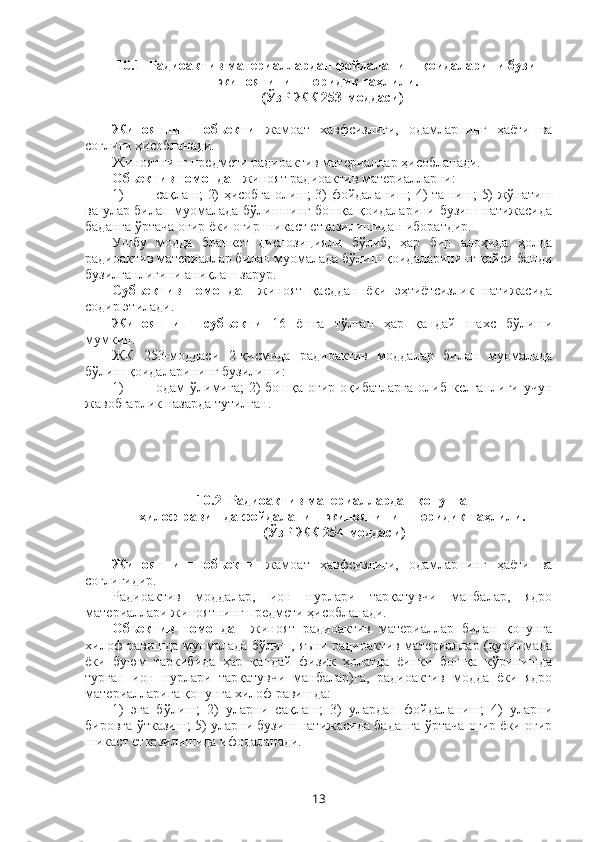 10.1  Радиоактив материаллардан фойдаланиш қоидаларини бузиш
жиноятининг юридик таҳлили.
(ЎзР ЖК 253-моддаси)
Жиноятнинг   объекти   жамоат   хавфсизлиги,   одамларнинг   ҳаёти   ва
соғлиғи ҳисобланади. 
Жиноятнинг предмети радиоактив материаллар ҳисобланади.
Объектив томондан  жиноят радиоактив материалларни: 
1) сақлаш; 2) ҳисобга олиш; 3) фойдаланиш; 4) ташиш; 5) жўнатиш
ва улар билан муомалада бўлишнинг бошқа қоидаларини бузиш натижасида
баданга ўртача оғир ёки оғир шикаст етказилишидан иборатдир.
Ушбу   модда   бланкет   диспозицияли   бўлиб,   ҳар   бир   алоҳида   ҳолда
радиоактив материаллар билан муомалада бўлиш қоидаларининг қайси банди
бузилганлигини аниқлаш зарур.
Субъектив   томондан   жиноят   қасддан   ёки   эҳтиётсизлик   натижасида
содир этилади. 
Жиноятнинг   субъекти   16   ёшга   тўлган   ҳар   қандай   шахс   бўлиши
мумкин. 
ЖК   253-моддаси   2-қисмида   радиоактив   моддалар   билан   муомалада
бўлиш қоидаларининг бузилиши: 
1) одам   ўлимига;   2)  бошқа  оғир   оқибатларга   олиб  келганлиги  учун
жавобгарлик назарда тутилган. 
10.2  Радиоактив материаллардан қонунга
хилоф равишда фойдаланиш жиноятининг юридик таҳлили.
 (ЎзР ЖК 254-моддаси)
Жиноятнинг   объекти   жамоат   хавфсизлиги,   одамларнинг   ҳаёти   ва
соғлиғидир.
Радиоактив   моддалар,   ион   нурлари   тарқатувчи   манбалар,   ядро
материаллари жиноятнинг предмети ҳисобланади. 
Объектив   томондан   жиноят   радиоактив   материаллар   билан   қонунга
хилоф равишда муомалада бўлиш, яъни радиоактив материаллар (қурилмада
ёки   буюм   таркибида   ҳар   қандай   физик   ҳолатда   ёинки   бошқа   кўринишда
турган   ион   нурлари   тарқатувчи   манбалар)га,   радиоактив   модда   ёки   ядро
материалларига қонунга хилоф равишда:
1)   эга   бўлиш;   2)   уларни   сақлаш;   3)   улардан   фойдаланиш;   4)   уларни
бировга ўтказиш; 5) уларни бузиш натижасида баданга ўртача оғир ёки оғир
шикаст етказилишида ифодаланади. 
13 