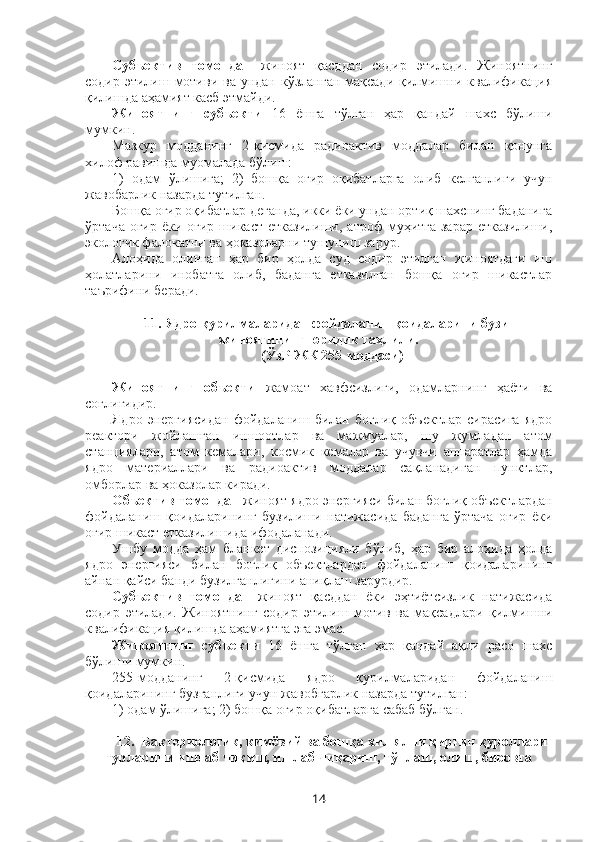 Субъектив   томондан   жиноят   қасддан   содир   этилади.   Жиноятнинг
содир этилиш мотиви  ва ундан кўзланган  мақсади қилмишни квалификация
қилишда аҳамият касб этмайди.
Жиноятнинг   субъекти   16   ёшга   тўлган   ҳар   қандай   шахс   бўлиши
мумкин.
Мазкур   модданинг   2-қисмида   радиоактив   моддалар   билан   қонунга
хилоф равишда муомалада бўлиш: 
1)   одам   ўлишига;   2)   бошқа   оғир   оқибатларга   олиб   келганлиги   учун
жавобарлик назарда тутилган.
Бошқа оғир оқибатлар деганда, икки ёки ундан ортиқ шахснинг баданига
ўртача  оғир  ёки  оғир шикаст  етказилиши,  атроф   муҳитга  зарар  етказилиши,
экологик фалокатни ва ҳоказоларни тушуниш зарур.
Алоҳида   олинган   ҳар   бир   ҳолда   суд   содир   этилган   жиноятдаги   иш
ҳолатларини   инобатга   олиб,   баданга   етказилган   бошқа   оғир   шикастлар
таърифини беради. 
11. Ядро қурилмаларидан фойдаланишқоидаларини бузиш
жиноятининг юридик таҳлили.
(ЎзР ЖК 255-моддаси)
Жиноятнинг   объекти   жамоат   хавфсизлиги,   одамларнинг   ҳаёти   ва
соғлиғидир.
Ядро   энергиясидан   фойдаланиш   билан   боғлиқ   объектлар   сирасига   ядро
реактори   жойлашган   иншоотлар   ва   мажмуалар,   шу   жумладан   атом
станциялари,   атом   кемалари,   космик   кемалар   ва   учувчи   аппаратлар   ҳамда
ядро   материаллари   ва   радиоактив   моддалар   сақланадиган   пунктлар,
омборлар ва ҳоказолар киради.
Объектив томондан  жиноят ядро энергияси билан боғлиқ объект лардан
фойдаланиш   қоидаларининг   бузилиши   натижасида   баданга   ўртача   оғир   ёки
оғир шикаст етказилишида ифодаланади.
Ушбу   модда   ҳам   бланкет   диспозицияли   бўлиб,   ҳар   бир   алоҳида   ҳолда
ядро   энергияси   билан   боғлиқ   объектлардан   фойдаланиш   қоидаларининг
айнан қайси банди бузилганлигини аниқлаш зарурдир.
Субъектив   томондан   жиноят   қасддан   ёки   эҳтиётсизлик   натижасида
содир   этилади.   Жиноятнинг   содир   этилиш   мотив   ва   мақсадлари   қилмишни
квалификация қилишда аҳамиятга эга эмас.
Жиноятнинг   субъекти   16   ёшга   тўлган   ҳар   қандай   ақли   расо   шахс
бўлиши мумкин.
255-модданинг   2-қисмида   ядро   қурилмаларидан   фойдаланиш
қоидаларининг бузганлиги учун жавобгарлик назарда тутилган:
1) одам ўлишига; 2) бошқа оғир оқибатларга сабаб бўлган.
12.  Бактериологик, кимёвий ва бошқа хил ялпи қирғин қуроллари
турларини ишлаб чиқиш, ишлаб чиқариш, тўплаш, олиш, бировга
14 