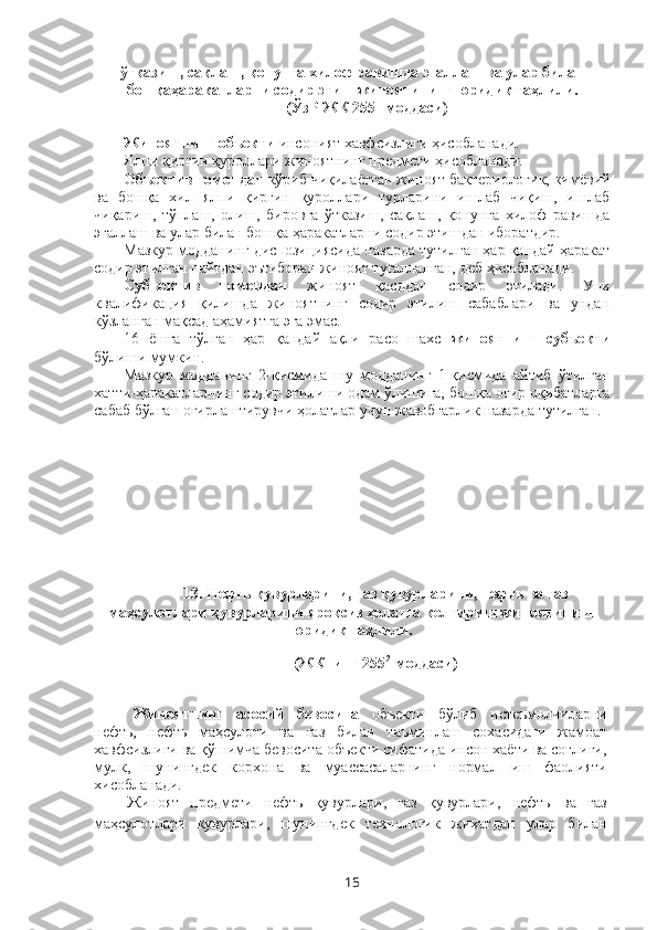 ўтказиш, сақлаш, қонунга хилоф равишда эгаллаш ва улар билан
бошқаҳаракатларни содир этиш жиноятининг юридик таҳлили.
(ЎзР ЖК 255 1
-моддаси) 
Жиноятнинг объекти  инсоният хавфсизлиги ҳисобланади.
Ялпи қирғин қуроллари жиноятнинг предмети ҳисобланади.
Объектив томондан  кўриб чиқилаётган жиноят бактериологик, кимёвий
ва   бошқа   хил   ялпи   қирғин   қуроллари   турларини   ишлаб   чиқиш,   ишлаб
чиқариш,   тўплаш,   олиш,   бировга   ўтказиш,   сақлаш,   қонунга   хилоф   равишда
эгаллаш ва улар билан бошқа ҳаракатларни содир этишдан иборатдир.
Мазкур модданинг диспозициясида назарда тутилган ҳар қандай ҳаракат
содир этилган пайтдан эътиборан жиноят тугалланган, деб ҳисобланади.
Субъектив   томондан   жиноят   қасддан   содир   этилади.   Уни
квалификация   қилишда   жиноятнинг   содир   этилиш   сабаблари   ва   ундан
кўзланган мақсад аҳамиятга эга эмас.
16   ёшга   тўлган   ҳар   қандай   ақли   расо   шахс   жиноятнинг   субъекти
бўлиши мумкин.
Мазкур   модданинг   2-қисмида   шу   модданинг   1-қисмида   айтиб   ўтилган
хатти-ҳаракатларнинг содир этилиши одам ўлишига, бош қа оғир оқибатларга
сабаб бўлган оғирлаштирувчи ҳолатлар учун жавобгарлик назарда тутилган.
13. Нефть қувурларини, газ қувурларини, нефть ва газ
маҳсулотлари қувурларини яроқсиз ҳолатга келтириш  жиноятининг
юридик таҳлили.  
(ЖКнинг 255 2
-моддаси)
Жиноятнинг   асосий   бевосита   объекти   бўлиб   истеъмолчиларни
нефть,   нефть   маҳсулоти   ва   газ   билан   таъминлаш   сохасидаги   жамоат
хавфсизлиги ва қўшимча бевосита объекти сифатида инсон хаёти ва соғлиги,
мулк,   шунингдек   корхона   ва   муассасаларнинг   нормал   иш   фаолияти
хисобланади.
Жиноят   предмети   нефть   қувурлари,   газ   қувурлари,   нефть   ва   газ
маҳсулотлари   кувурлари,   шунингдек   технологик   жиҳатдан   улар   билан
15 