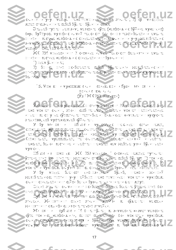 қилиниши   учун   масъул   шахс   томонидан   содир   этилган;   2)   кўп   миқдорда
зарар етказилишига сабаб бўлган бўлиши керак.
Эгаллаб   турган   лавозим ;   мавқеига   кўра   (хавфсизлик   бўйича   муҳандис)
ёхуд   буйруққа   мувофиқ   илмий   тадқиқот   ёки   синов   тажрибаларини   амалга
ошириш вақтида хавфсизлик қоидаларига риоя қилиниши учун жавобгарлик
зиммасига   юкланган   шахс   хавфсизлик   қоидаларига   риоя   қилиниши   учун
масъул шахс, деб ҳисобланади.
ЖК   256-моддасининг   3-қисмида   илмий   тадқиқот   фаолиятини   амалга
ошириш вақтида хавфсизлик қоидаларининг бузилиши: 
1) одам ўлишига;
2)   бошқа   оғир   оқибатларга   сабаб   бўлганлиги   жавобгарликнинг
оғирлаштирувчи ҳолати деб кўрсатилган ва уларни содир этганлик учун жазо
белгиланган. 
15. Меҳнатни муҳофаза қилиш қоидаларини бузиш жиноятининг
юридик таҳлили.
(ЎзР ЖК 257-моддаси)
Ўзбекистон   Республикаси   Конституциясининг   37-моддасида;   «ҳар   бир
шахс   меҳнат   қилиш,   эркин   касб   танлаш,   адолатли   меҳнат   шароитларида
ишлаш ва қонунда кўрсатилган тартибда ишсизликдан ҳимояланиш ҳуқуқига
эгадир»», деб мустаҳкамлаб қўйилган.
Ушбу   жиноятнинг   объекти   мулкчилик   шаклидан   қатъи   назар,
корхоналар,   муассасасалар,   ташкилотларда   ишлаётган   шахсларнинг   меҳнат
шароитларини   тартибга   солувчи   ижтимоий   муносабатлар   ҳисобланади.
Корхоналар,   муассасалар,   ташкилотларда   нафақат   доимий   ишлаётган
шахслар,   балки   вақтинча   ишлаётган   шахслар   ҳам   жабрланувчи   бўлишлари
мумкин.
Объектив   томондан   ЖК   257-моддаси   1-қисмида   назарда   тутилган
ўртача   оғир   ёки   оғир   тан   жароҳати   етказилишига   сабаб   бўлган:   1)   техника
хавфсизлиги   қоидаларининг;   2)   саноат   санитарияси   қоидаларининг;   3)
меҳнатни муҳофаза қилувчи бошқа қоидаларнинг бузилишидан иборатдир.
Ушбу   модда   бланкет   диспозицияли   бўлиб,   шахсни   жиноий
жавобгарликка   тортиш   учун   айбдор   шахс   томонидан   меҳнатни   муҳофаза
қилиш қоидаларининг қайси банди бузилганлигини аниқлаш зарур. 
Содир   этилган   қилмишнинг   оқибати   сифатида   баданга   ўртача   оғир   ёки
оғир шикаст етказилиши жиноятнинг зарурий белгиси ҳисобланади.
Субъектив томондан   жиноят қасддан ёки эҳтиётсизлик орқасида содир
этилади.   Жиноятнинг   содир   этилиш   мотиви   ва   кўзланган   мақсади
жиноятнинг квалификациясига таъсир этмайди.
Жиноятнинг   субъекти   16   ёшга   тўлган   ва   зиммасига   хизмат   мавқеига
кўра   техника   хавфсизлиги,   саноат   санитарияси   ёки   меҳнатни   муҳофаза
қилиш   қоидаларига   риоя   этилиши   бўйича   ёхуд   махсус   фармойиш   билан
маълум   иш   участкасида   меҳнат   муҳофазаси   ва   техника   хавфсизлиги
17 