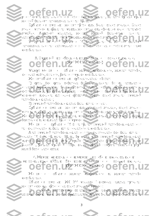 унинг кимга қарашлилигини яшириш ёки сир сақлаш, башарти бундай мулк
жиноий фаолият натижасида олинган бўлса.
Субъектив   томондан   жиноят   тўғри   қасд   билан   содир   этилади.   Содир
этилиш мотиви ва кўзланган мақсад жиноятни квалификация қилишга таъсир
этмайди.   Аксарият   ҳолларда,   жиноят   жиноий   фаолиятдан   олинган
даромадларни ошкорлаштириш мақсадларида содир этилади. 
Ушбу   жиноятнинг   субъекти   16   ёшга   тўлган   ва   жиноий   фаолият
натижасида   олинган   даромадларни   ошкорлаштиришда   иштирок   этган   шахс
ҳисобланади. 
3. Оммавий тартибсизликлар жиноятининг юридик таҳлили.
(ЎзР ЖК 244-моддаси)
Мазкур   жиноятнинг   объекти   жамоат   хавфсизлиги,   жамоат   тартиби,
кишилар ҳаёти, соғлиғи, ўзганинг мулки ҳисобланади.
Жиноят  объектив томондан  қуйидагилардан иборат:
1)   қурол   ёки   қурол   сифатида   фойдаланиладиган   бошқа   нарсаларни
ишлатиб   ёхуд   ишлатиш   билан   қўрқитиб   шахсга   нисбатан   зўрлик   ишлатиш,
қирғин   солиш,   ўт   қўйиш,   мулкка   шикаст   етказиш   ёки   уни   нобуд   қилиш,
ҳокимият   вакилига   қаршилик   кўрсатиш   орқали   содир   этилган   оммавий
тартибсизликлардан;
2) оммавий тартибсизликларда фаол қатнашишдан.
Субъектив   томондан   жиноят   қасддан   содир   этилади,   содир   этилиш
мотиви ва кўзланган мақсади жиноятнинг квалификациясига таъсир этмайди.
Жиноятнинг   мотиви   миллатчилик,   ҳокимиятни   эгаллашга   интилиш,   ғараз,
безорилик ва ҳоказолар бўлиши мумкин.
Жиноятнинг   субъекти   16   ёшга   тўлган   оммавий   тартибсизликларнинг
ташкилотчилари ва фаол қатнашчиларигина ҳисобланади. 
Агар   оммавий   тартибсизликларнинг   ташкилотчилари   ёки   фаол   қатнаш-
чилари   16   ёшга   тўлмаган   бўлса,   бу   ҳолда   улар   оммавий   тартибсизликлар
вақтида   ўзлари   содир   этган   муайян   жиноятлари   учун,   масалан,   одам
ўлдириш,   ўзгалар   мулкини   нобуд   қилиш,   зўрлаб   номусга   текканлик   учун
жавоб беришлари керак. 
4. Жамоат хавфсизлиги ва жамоат тартибига таҳдид соладиган
материалларни тайёрлаш ёки тарқатиш жиноятининг юридик таҳлили.
(ЎзР ЖК 244 1
-моддаси)
Жиноятнинг   объекти   жамоат   хавфсизлиги   ва   жамоат   тартиби
ҳисобланади.
Объектив   томондан   ЖК   244 1
-моддаси   1-қисмида   назарда   тутилган
жиноят икки хил кўринишда содир этилиши мумкин:
1) диний   экстремизм,   сепаратизм   ва   ақидапарастлик   ғоялари
асосида   қирғин   солишга   ёки   фуқароларни   зўрлик   билан   кўчириб   юборишга
3 