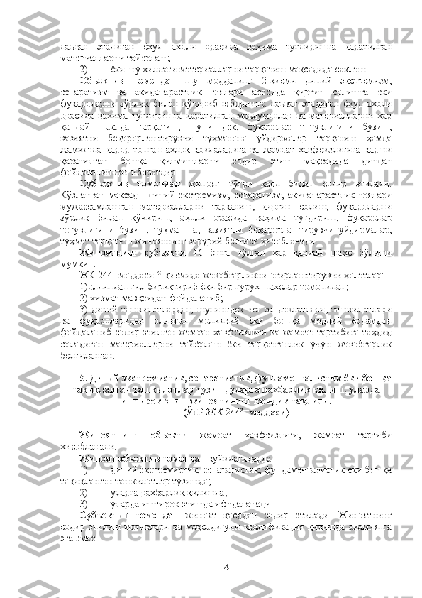 даъват   этадиган   ёхуд   аҳоли   орасида   ваҳима   туғдиришга   қаратилган
материалларни тайёрлаш;
2) ёки шу хилдаги материалларни тарқатиш мақсадида сақлаш.
Объектив   томондан   шу   модданинг   2-қисми   диний   экстремизм,
сепаратизм   ва   ақидапарастлик   ғоялари   асосида   қирғин   солишга   ёки
фуқароларни   зўрлик   билан   кўчириб   юборишга   даъват   этадиган   ёхуд   аҳоли
орасида   ваҳима   туғдиришга   қаратилган   маълумотлар   ва   материалларни   ҳар
қандай   шаклда   тарқатиш,   шунингдек,   фуқаролар   тотувлигини   бузиш,
вазиятни   беқарорлаштирувчи   туҳматона   уйдирмалар   тарқатиш   ҳамда
жамиятда   қарор   топган   ахлоқ   қоидаларига   ва   жамоат   хавфсизлигига   қарши
қаратилган   бошқа   қилмишларни   содир   этиш   мақсадида   диндан
фойдаланишдан иборатдир.
Субъектив   томондан   жиноят   тўғри   қасд   билан   содир   этилади.
Кўзланган   мақсад   -   диний   экстремизм,   сепаратизм,   ақидапарастлик   ғоялари
мужассамлашган   материалларни   тарқатиш,   қирғин   солиш,   фуқароларни
зўрлик   билан   кўчириш,   аҳоли   орасида   ваҳима   туғдириш,   фуқаролар
тотувлигини   бузиш,   туҳматона,   вазиятни   беқарорлаштирувчи   уйдирмалар,
туҳмат тарқатиш жиноятнинг зарурий белгиси ҳисобланади. 
Жиноятнинг   субъекти   16   ёшга   тўлган   ҳар   қандай   шахс   бўлиши
мумкин.
ЖК 244 1
-моддаси 3-қисмида жавобгарликни оғирлаштирувчи ҳолатлар: 
1)олдиндан тил бириктириб ёки бир гуруҳ шахслар томонидан; 
2) хизмат мавқеидан фойдаланиб;
3)   диний   ташкилотлардан,   шунингдек   чет   эл   давлатлари,   ташкилотлари
ва   фуқароларидан   олинган   молиявий   ёки   бошқа   моддий   ёрдамдан
фойдаланиб содир этилган жамоат хавфсизлиги ва жамоат тартибига таҳдид
соладиган   материалларни   тайёрлаш   ёки   тарқатганлик   учун   жавобгарлик
белгиланган.
5. Диний экстремистик, сепаратистик, фундаменталистик ёки бошқа
тақиқланган ташкилотлар тузиш, уларга раҳбарлик қилиш, уларда
иштирок этиш жиноятининг юридик таҳлили.
(ЎзР ЖК 244 2—
моддаси)
Жиноятнинг   объекти   жамоат   хавфсизлиги,   жамоат   тартиби
ҳисобланади. 
Жиноят объектив томондан  қуйидагиларда:
1) диний экстремистик, сепаратистик, фундаменталистик ёки бошқа
тақиқланган ташкилотлар тузишда;
2) уларга раҳбарлик қилишда;
3) уларда иштирок этишда ифодаланади.
Субъектив   томондан   жиноят   қасддан   содир   этилади.   Жиноятнинг
содир   этилиш   мотивлари   ва   мақсади   уни   квалификация   қилишда   аҳамиятга
эга эмас. 
4 