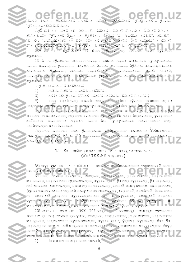 талаб   қилиш   мақсадида   шахс ни   гаров   тариқасида   тутқунликда   ушлаб
туришда ифодаланади.
Субъектив   томондан   жиноят   қасддан   содир   этилади.   Содир   этилиш
мотивлари   турлича   бўлиши   мумкин.   Кўзланган   мақсад   давлат,   халқаро
ташкилотлар,   жисмоний   ёки   юридик   шахсни   бирон-бир   ҳаракатни   содир
этишга ёки содир этишдан тийилишга мажбурлашдан иборатдир. 
Жиноятнинг   субъекти   16   ёшга   тўлган   ҳар   қандай   шахс   бўлиши
мумкин.
16   ёшга   тўлмаган   жиноятчилар   шахсни   гаров   сифатида   тутқунликка
олган   ҳолларда   уларнинг   қилмиши   бошқа   моддалар   бўйича   квалификация
қилинади.   Масалан,   жиноят   таркибининг   белгиларидан   келиб   чиқиб,
соғлиққа   зарар   етказиш   деб,   одам   ўғрилаш   ва   ҳоказо   деб   баҳоланиши
мумкин.
Шу модданинг 2-қисмида:
1) вояга етмаган шахсга нисбатан; 
2) икки ёки ундан ортиқ шахсга нисбатан содир этилган; 
3) оғир   оқибатлар   келиб   чиқишига   сабаб   бўлган   шахсни   гаров
сифатида тутқунликка олганлик учун жиноий жавобгарлик белгиланган. 
Гаровга олинганларнинг баданига оғир шикаст етказилиши, уларнинг ўз
жонига қасд  қилиши, гаровга  олинган кўпчиликка азоб берилиши, уларнинг
қийноққа   солиниши   гаровга   олиш   ёки   тутқунликда   сақлашнинг   оғир
оқибатлари ҳисобланади. 
Гаровга   олинган   шахс   ўлдирилса,   айбдорнинг   қилмиши   Ўзбекистон
Республикаси   ЖК   97   ва   245-моддалари   билан   жиноятлар   жами   тариқасида
квалификация қилинади. 
7.1  Контрабанда жиноятининг юридик таҳлили.
(ЎзР ЖК 246-моддаси) 
Мазкур   жиноятнинг   объекти   жамоат   хавфсизлигини   таъминлайдиган
ижтимоий муносабатлардир. 
Қаттиқ   таъсир   қилувчи,   заҳарли,   заҳарловчи,   радиоактив,   порт ловчи
моддалар, портлатиш қурилмалари, қурол-яроғ, ўқотар қуроллар, ўқ-дорилар,
гиёвандлик воситалари, психотроп моддалар, диний экстремизм, сепаратизм,
фундаментализмни тарғиб қилувчи материаллар, ядровий, кимёвий, биологик
ва   оммавий   қирғин   қуролларининг   бошқа   турлари,   оммавий   қирғин
қуролларини   яратишда   фойдаланилиши   мумкин   бўлган   материал   ва
мосламалар контрабанда жиноятининг  предмети  бўлиши мумкин.
Объектив   томондан   ЖК   246-моддаси   1-қисмида   назарда   тутилган
жиноят   қаттиқ   таъсир   қилувчи,   заҳарли,   заҳарловчи,   радиоактив,   портловчи
моддалар,   портлатиш   қурилмалари,   қурол-яроғ,   ўқотар   қуроллар   ёки   ўқ-
дориларни   ҳамда   гиёвандлик   воситалари   ёки   психотроп   моддаларни   ёхуд
диний   экстремизм,   сепаратизм,   фундаментализмни   тарғиб   қилувчи
материалларни Ўзбекистон Республикасининг божхона чегараси орқали:
1) божхона назоратини четлаб;
6 