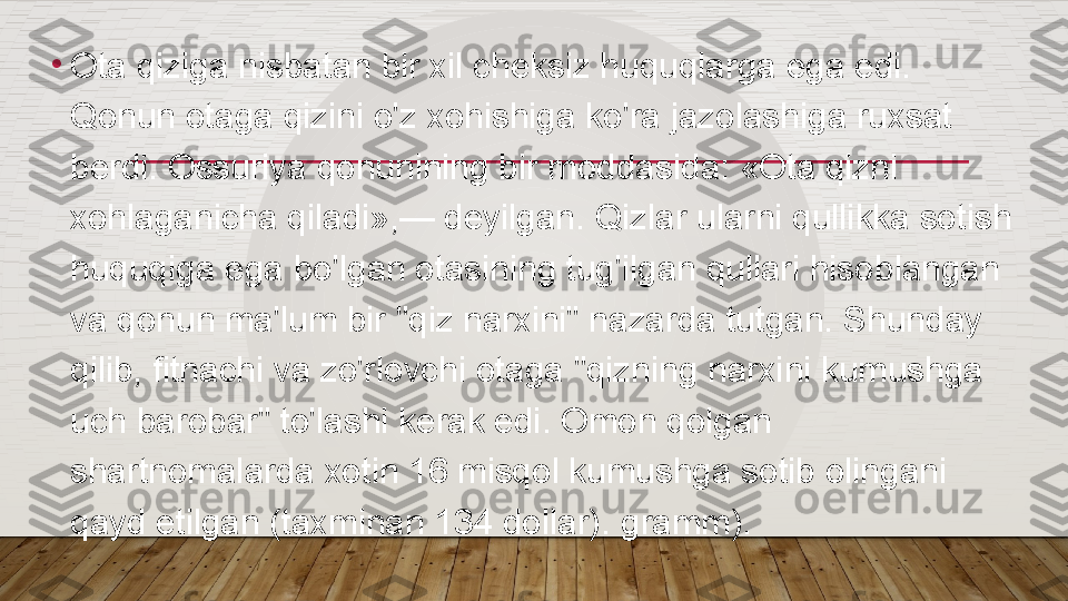 •
Ota qiziga nisbatan bir xil cheksiz huquqlarga ega edi. 
Qonun otaga qizini o'z xohishiga ko'ra jazolashiga ruxsat 
berdi. Ossuriya qonunining bir moddasida: «Ota qizni 
xohlaganicha qiladi»,— deyilgan. Qizlar ularni qullikka sotish 
huquqiga ega bo'lgan otasining tug'ilgan qullari hisoblangan 
va qonun ma'lum bir "qiz narxini" nazarda tutgan. Shunday 
qilib, fitnachi va zo'rlovchi otaga "qizning narxini kumushga 
uch barobar" to'lashi kerak edi. Omon qolgan 
shartnomalarda xotin 16 misqol kumushga sotib olingani 
qayd etilgan (taxminan 134 dollar). gramm).  