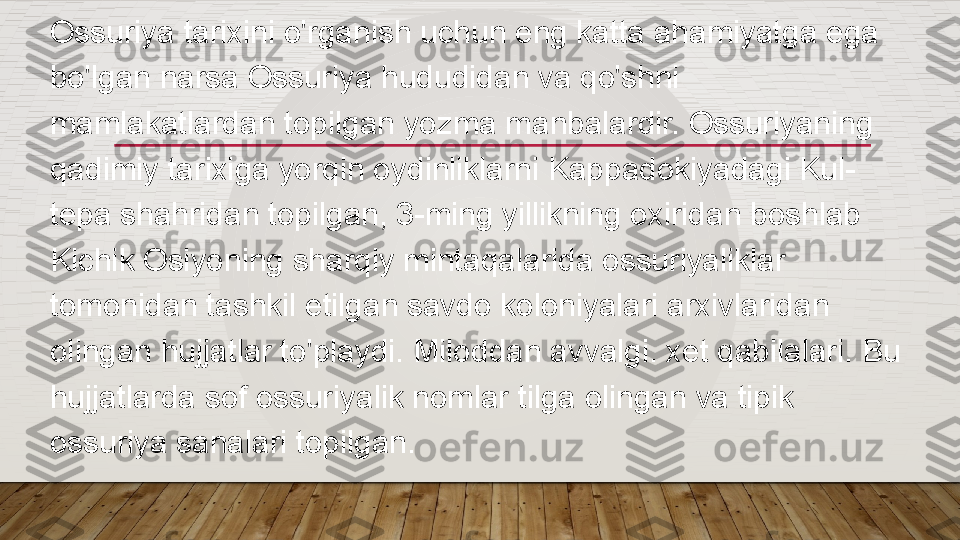 Ossuriya tarixini o'rganish uchun eng katta ahamiyatga ega 
bo'lgan narsa Ossuriya hududidan va qo'shni 
mamlakatlardan topilgan yozma manbalardir. Ossuriyaning 
qadimiy tarixiga yorqin oydinliklarni Kappadokiyadagi Kul-
tepa shahridan topilgan, 3-ming yillikning oxiridan boshlab 
Kichik Osiyoning sharqiy mintaqalarida ossuriyaliklar 
tomonidan tashkil etilgan savdo koloniyalari arxivlaridan 
olingan hujjatlar to'playdi. Miloddan avvalgi. xet qabilalari. Bu 
hujjatlarda sof ossuriyalik nomlar tilga olingan va tipik 
ossuriya sanalari topilgan.  