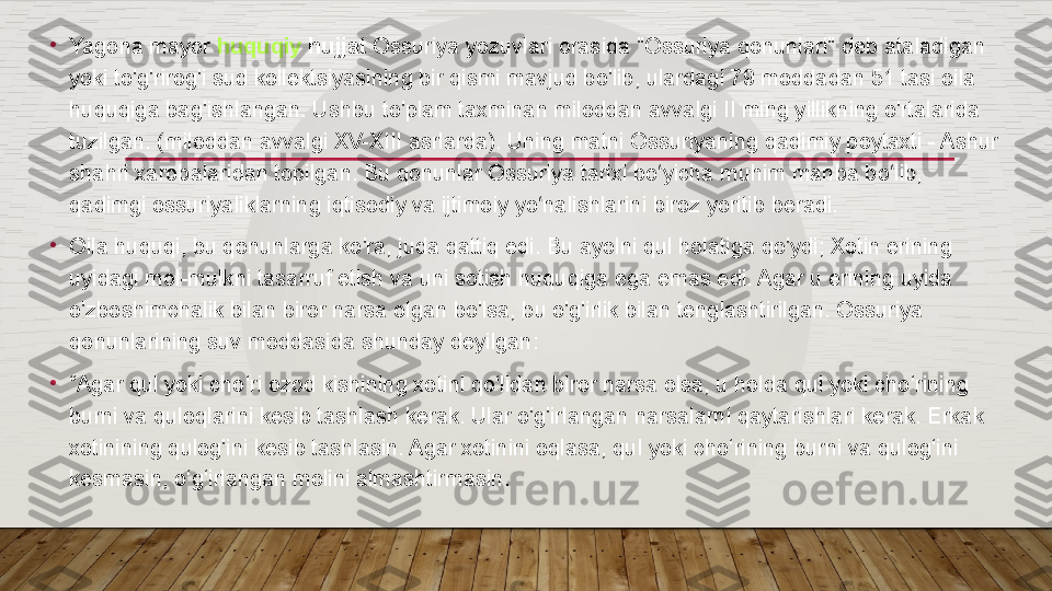 •
Yagona mayor  huquqiy  hujjat  	Ossuriya yozuvlari orasida "Ossuriya qonunlari" deb ataladigan 
yoki to'g'rirog'i sud kollektsiyasining bir qismi mavjud bo'lib, ulardagi 79 moddadan 51 tasi oila 
huquqiga bag'ishlangan. Ushbu to'plam taxminan miloddan avvalgi II ming yillikning o'rtalarida 
tuzilgan. (miloddan avvalgi XV-XIII asrlarda). Uning matni Ossuriyaning qadimiy poytaxti - Ashur 
shahri xarobalaridan topilgan. Bu qonunlar Ossuriya tarixi bo yicha muhim manba bo lib, 	
ʻ ʻ
qadimgi ossuriyaliklarning iqtisodiy va ijtimoiy yo nalishlarini biroz yoritib beradi.	
ʻ
•
Oila huquqi, bu qonunlarga ko'ra, juda qattiq edi. Bu ayolni qul holatiga qo'ydi; Xotin erining 
uyidagi mol-mulkni tasarruf etish va uni sotish huquqiga ega emas edi. Agar u erining uyida 
o'zboshimchalik bilan biror narsa olgan bo'lsa, bu o'g'irlik bilan tenglashtirilgan. Ossuriya 
qonunlarining suv moddasida shunday deyilgan:
•
“ Agar qul yoki cho‘ri ozod kishining xotini qo‘lidan biror narsa olsa, u holda qul yoki cho‘rining 
burni va quloqlarini kesib tashlash kerak. Ular o'g'irlangan narsalarni qaytarishlari kerak. Erkak 
xotinining qulog'ini kesib tashlasin. Agar xotinini oqlasa, qul yoki cho‘rining burni va qulog‘ini 
kesmasin, o‘g‘irlangan molini almashtirmasin.  