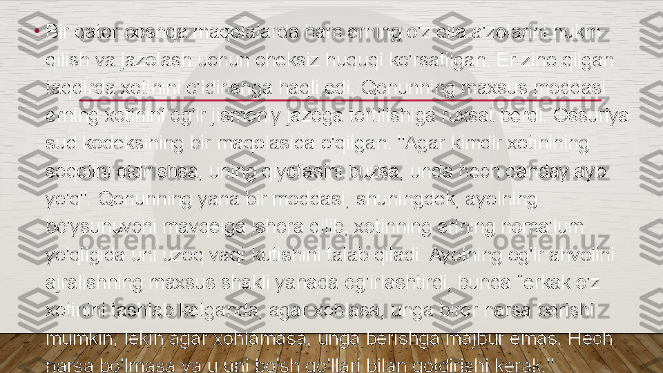 •
Bir qator boshqa maqolalarda ham erning o'z oila a'zolarini hukm 
qilish va jazolash uchun cheksiz huquqi ko'rsatilgan. Er zino qilgan 
taqdirda xotinini o'ldirishga haqli edi. Qonunning maxsus moddasi 
erning xotinini og'ir jismoniy jazoga tortilishiga ruxsat berdi. Ossuriya 
sud kodeksining bir maqolasida o'qilgan: "Agar kimdir xotinining 
soqolini oldirishsa, uning qiyofasini buzsa, unda hech qanday ayb 
yo'q". Qonunning yana bir moddasi, shuningdek, ayolning 
bo'ysunuvchi mavqeiga ishora qilib, xotinning erining noma'lum 
yo'qligida uni uzoq vaqt kutishini talab qiladi. Ayolning og'ir ahvolini 
ajralishning maxsus shakli yanada og'irlashtirdi, bunda “erkak o'z 
xotinini tashlab ketganda, agar xohlasa, unga biror narsa berishi 
mumkin, lekin agar xohlamasa, unga berishga majbur emas. Hech 
narsa bo'lmasa va u uni bo'sh qo'llari bilan qoldirishi kerak."  