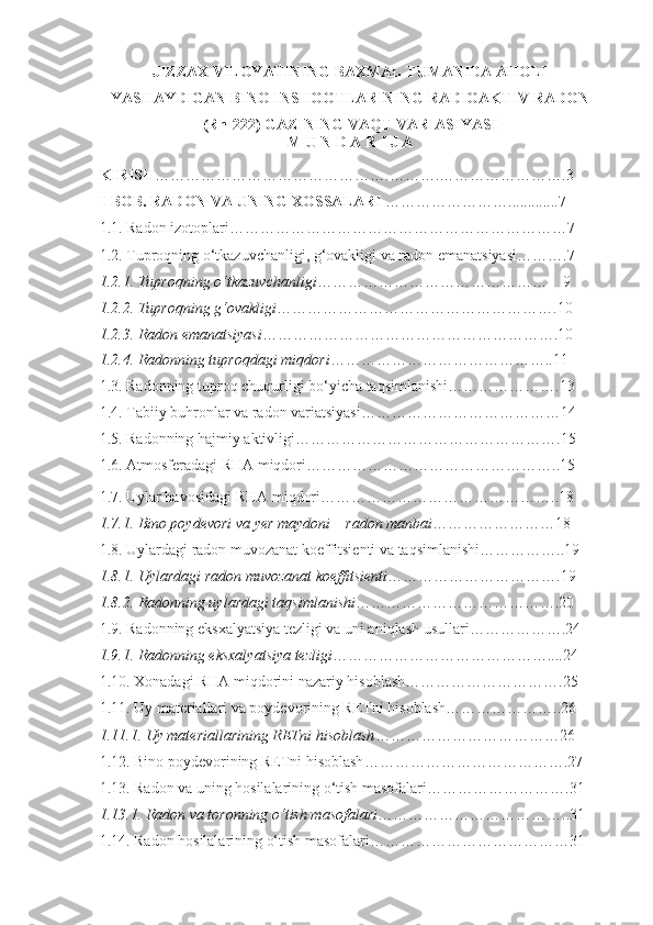 JIZZAX VILOYATINING BAXMAL TUMANIDA AHOLI
YASHAYDIGAN BINO INSHOOTLARINING RADIOAKTIV RADON 
(Rn-222) GAZINING VAQT VARIASIYASI  
M U N D A R I J A
KIRISH ……………………………………….……….…………………….3
I- BOB. RADON  VA U NING XOSSALARI  …………………….............7
1.1. Radon izotoplari …………………………………………………………7
1. 2 . Tuproqning o‘tkazuvchanligi, g‘ovakligi va radon emanatsiyasi ……….7
1. 2 .1. Tuproqning o‘tkazuvchanligi ………………………………………    9
1. 2 .2. Tuproqning g‘ovakligi ……………………………………………….10
1. 2 .3. Radon emanatsiyasi ………………………………………………….10
1. 2 . 4 . Radonning tuproqdagi miqdori ……………………………………..11
1.3. Radonning tuproq chuqurligi bo‘yicha taqsimlanishi………………….13
1.4. Tabiiy buhronlar va radon variatsiyasi………………………………… 14
1. 5.  Radonning hajmiy aktivligi …………………………………………….15
1. 6.  Atmosferadagi RHA miqdori …………………………………………..15
1. 7 . Uylar havosidagi RHA mi q dori ………………………………………..18
1. 7 . 1 . Bino poydevori va  y er maydoni  –  radon manbai ……………………18
1. 8 . Uylardagi radon muvozanat koeffitsienti va taqsimlanishi ……………..19
1. 8 .1. Uylardagi radon muvozanat koeffitsienti …………………………….19
1. 8 .2. Radonning uylardagi taqsimlanishi ………………………………….20
1 . 9 . Radonning eksxalya t siya tezligi va uni aniqlash usullari ……………….24
1.9.1. Radonning eksxalya t siya tezligi ……………………………………....24
1. 10.  Xonadagi RHA mi q dorini nazariy hisoblash ………………………….25
1 . 11 . Uy materiallari va poydevorining RETni hisoblash …………………..26
1. 11.1.  Uy materiallarining RETn i   h isoblash ………………………………26
1.1 2. Bino poydevorining RETni hisoblash ………………………………….27
1 . 1 3. Radon va uning hosilalarining o‘tish masofalari ……………………….31
1 . 1 3.1. Radon va toronning o‘tish masofalari ………………………………..31
1 . 14 . Rado n  hosilalarining o‘tish masofalari …………………………………31 