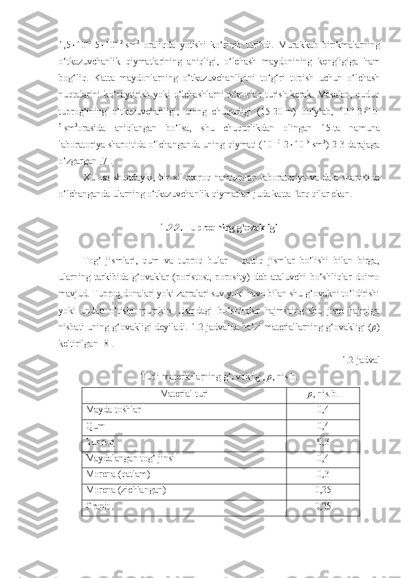 1,5  10 –5
-5  10 –12
  sm 2
  oraliqda   yotishi   ko‘rinib   turibdi.   Murakkab   birikmalarning
o‘tkazuvchanlik   qiymatlarining   aniqligi,   o‘lchash   maydonining   kengligiga   ham
bog‘liq.   Katta   maydonlarning   o‘tkazuvchanligini   to‘g‘ri   topish   uchun   o‘lchash
nuqtalarini  ko‘paytirish yoki o‘lchashlarni  takrorlab turish kerak. Masalan,  quduq
tuprog‘ining   o‘tkazuvchanligi,   uning   chuqurligi   (15-20   m)   bo‘ylab,   10 –9
-2  10 –
6
  sm 2
orasida   aniqlangan   bo‘lsa,   shu   chuqurlikdan   olingan   15   ta   namuna
laboratoriya sharoitida o‘lchanganda uning qiymati (10 –10
-2  10 –9
  sm 2
) 2-3 darajaga
o‘zgargan [7].
Xulosa shundayki, bir xil tuproq namunalari laboratoriya va dala sharoitida
o‘lchanganda ularning o‘tkazuvchanlik qiymatlari juda katta farq qilar ekan.
1.2.2. Tuproqning g‘ovakligi
Tog‘   jismlari,   qum   va   tuproq   bular   –   qattiq   jismlar   bo‘lishi   bilan   birga,
ularning   tarkibida   g‘ovaklar   (poristost,   porosity)   deb   ataluvchi   bo‘shliqlar   doimo
mavjud. Tuproq donalari yoki zarralari suv yoki havo bilan shu g‘ovakni to‘ldirishi
yoki   undan   o‘tishi   mumkin.   Jismdagi   bo‘shliqlar   hajmining   shu   jism   hajmiga
nisbati uning g‘ovakligi deyiladi. 1. 2 -jadvalda ba’zi materiallarning g‘ovakligi ( p )
keltirilgan [ 8 ].
1. 2 -jadval 
Turli materiallarning g‘ovakligi,   p , nis.b.
Material turi p , nis.b.
Mayda toshlar 0,4
Qum 0,4
Tuproq 0,3
Maydalangan tog‘ jinsi 0,4
Morena (qatlam) 0,3
Morena (zichlangan) 0,25
Granit 0,25 