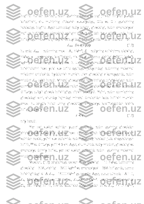 bog‘liq.   Bundan   tashqari,   radon   gazining   tuproq   va   tog‘   jinslari   bo‘ylab   yuzaga
ko‘tarilishi,   shu   muhitning   o‘tkazish   xususiyatiga,   CO
2   va   CH
4   gazlarining
harakatiga   bog‘liq.   Agar   tuproqdagi   radiy   tarkibi,   g‘ovakligi,   radon   emanatsiyasi
ma’lum   bo‘lib,   havo   almashish   tezligini   (HAT)   nol   deb   faraz   qilinsa,   unda   hosil
bo‘layotgan maksimal (max) RHA quyidagi formula yordamida aniqdanadi [15]:
A
max =S∙e∙d(1-p)/p (1.2)
bu   erda:   A
max   –   radonning   max.   HA,   Bk/m 3
;   S   –   radiyning   solishtirma   aktivligi,
Bk/kg;   e   –   emanatsiya   koeffitsienti,   nis.   b.;   d   –   tuproq   zichligi   (~2700   kg/m3 ),
kg/m 3
;   r   –   tuproq   g‘ovakligi,   nis.   b.   Ushbu   tenglamadan   faqat   tuproq   g‘ovak
bo‘shliqlarini   havo   yoki   suv   to‘liq   egallagan   jarayondagi   radonning   maksimal
mikdorini   aniqlashda   foydalanish   mumkin.   Jism   g‘ovakligi   r   kamayganda,   radon
miqdori   A
tax   oshib boradi. Mineral g‘ovagining hajm birligiga to‘g‘ri kelgan radon
atomlari   miqdori   shu   mineral   donalari   bilan   tenglashganda,   radon   atomlari
diffuziya   tufayli   g‘ovak   bo‘shlig‘iga   o‘tishi   to‘xtaydi.   Ya’ni,   radon   atomlarining
g‘ovakdagi   soni,   shunday   hajmdagi   mineral   donalaridan   katta   bo‘lishi   mumkin
emas.   Bu   tenglik   holati   uning   g‘ovakliligi   emanatsiya   koeffitsientidan   kichik
bo‘lganda, ya’ni:
r   <   e (1.3)
ro‘y beradi.
Yer   osti   suvlari   sathidan   yuqori   qatlamda,   radon   gazining   g‘ovakdan
chiqishiga   diffuziya   yoki   suv   va   havo   oqimlari   sabab   bo‘ladi.   Y e r   osti   suvlari
sathidan   pastki,   ya’ni   suv   qatlamida   radon   gazining   harakati   juda   chegaralangan
bo‘lib,  222
Ra diffuziya yo‘li ≤   5   sm. Agar, shu muhitda radiy miqdori, g‘ovakligi va
emanatsiya   doimiy   bo‘lsa,   yer   osti   suvlari   qatlamida   radon     gazining   maksimal
miqdori o‘zgarmaydi.
Masalan,   (1.2)   tenglamaga   asosan   226
Ra   aktivligi   –   10   Bk/kg,   tuproqning
g‘ovakligi – 30%, zichligi – 2700   kg/m 3
 va emanatsiyasi – 25% bo‘lganda, tuproq
bo‘shlig‘idagi RHA   A
max   =   16000Bk/m 3
  ga tengdir. Agar, quruq tulroqda HAT=0,
A
Ra =50   Bk/kg,   r =0,3,   e =0,25   bo‘lsa,   A
max =8∙10 4
  Bk/m 3
.   Uranli   minerallar   uchun
C
Ra =250   Bk/kg   bo‘lib,   boshqa   kattaliklar   o‘zgarmasdan   qolsa   A
max =4  10 5  
Bk/m 3
; 