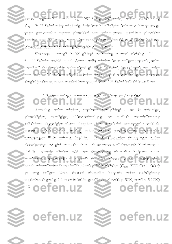 kvass   fragmentli   qumda   C
Ra   =1250   Bk/kg   bo‘lganda,   radon   aktivligining
A
max   =   2∙10 6  
Bk/m 3
  radiy miqdoriga juda kata bog‘liqligini ko‘ramiz. Yer yuzasiga
yaqin   gorizontdagi   tuproq   g‘ovaklari   soni   uning   pastki   qismidagi   g‘ovaklar
sonidan   katta   bo‘lmaydi,   ammo   har   qanday   havo   aylanishi   va   diffuziya   hodisasi
g‘ovakdagi radon miqdorining kamayishiga olib keladi.
Shvetsiya   tuprog‘i   bo‘shlig‘idagi   radonning   normal   aktivligi   10000-
50000   Bk/ m 3  
ni   tashkil   qiladi.   Ammo   radiy   miqdori   katta   bo‘lgan   joylarda,   ya’ni
uranli   till   cho‘kmalarida   radon   aktivligi   –   2,5∙10 5  
Bk/m 3
,   kvass   loyida   esa   undan
ham   ko‘p   –   1∙10 6  
Bk/m 3
  [5,   39].   Radon   emanatsiyasi   yuqori   bo‘lgan   tuproq   va
shag‘al jinslarida, radon miqdori ham yuqori 5∙10 4
-10 5
  Bk/m 3
 bo‘lishi kuzatilgan.
1.3. Radonning tuproq chuqurligi bo‘yicha taqsimlanishi
Xonadagi   radon   miqdori,   poydevor   tuprog‘idagi   U   va   Ra   tarkibiga,
g‘ovakligiga,   namligiga,   o‘tkazuvchanligiga   va   qurilish   materiallarining
solishtirma   akgivligiga   o‘zaro   aloqador.   Bino   xonalarini   konteynerlar   shaklida
tasavvur   qilsak,   uning   ichidagi   radon   miqdori   poydevor   va   devorlardan
tarqalyotgan   222
Rn   oqimiga   bog‘liq.   Har   xil   yuzalardan   chiqayotgan   radon
eksxalyatsiya   tezligini   aniqlash   uchun   turli   va   maxsus   o‘lchash   asboblari   mavjud
[16-18].   Kanada   olimlari   eski   uran   shaxtasining   chuqurligi   bo‘yicha   radon
miqdorining   taqsimlanishini   o‘rganib   chi q dilar.   Shaxtadagi   tog‘   jinslari   yirik
donali minerallardan iborat bo‘lib, ulardagi  226
Ra aktivligi ( C
max =3000-4750 Bk/kg)
ga   teng   bo‘lgan.   Uran   shaxtasi   chuqurligi   bo‘yicha   radon   aktivligining
taqsimlanish grafigi 1.1-rasmda keltirilgan (jinslar g‘ovakligi 50%, namligi 5-10%)
[19]. 