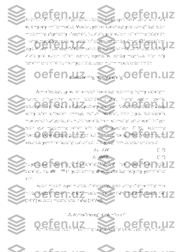 Sodir bo‘lishi mumkin bo‘lgan tabiat ofatini oldindan aytib berish uchun ko‘p fizik
va kimyoviy omillar mavjud. Masalan,  y er osti suvlaridagi yoki tuprog‘idagi radon
miqdorining   g‘ayritabiiy   o‘zgarishi,   bu   zilzila   yoki   vulqon   otilishining   belgisidir.
Hozirgi paytda yer ostida va ustida bo‘ladigan har qanday dinamik o‘zgarishlarni
qayd   qiluvchi   juda   sezgir   elektron   asbob   va   qurilmalar   mavjud.   Shunga   qaramay
zilzila   yoki   vulqon   otilishi   qachon,   qayerda   va   qanday   magnituda   bilan   ro‘y
berishini aniq bilish bu insoniyat oldida turgan muhim masalalardan biridir.
1.5. Radonning hajmiy aktivligi
Atmosferadagi,   uy   va   ish   xonalari   havosidagi   radonning   hajmiy   aktivligini
nazorat   qilib   borish   zamon   talabidir.   Chunki,   hozirgi   zamon   texnika
taraqqiyotining   mahsuli   bo‘lgan   yadroviy   texnogen   faktorlarning   atrof-muhitga
salbiy   ta’sir   ko‘rsatishi   ommaga   ma’lum.   Masalan,   biron   joyda   radioaktivlik
muvozanati buzilganda, shu muhit havosida inson salomatligi uchun xavfli bo‘lgan
radon   gazi   miqdorining   oshishi   ko‘p   hollarda   kuzatilgan   [21-24].   Radon ning
havoda gi   aktivligi   deganda   bir   metr   kub   hajmdagi   havoda   222
Rn   izotopining   bir
sekundda yemirilish kattaligi tushuniladi. U quyidagi formulalardan aniqlanadi:
A
Rn =A
t / V ( 1 . 3 )
A
t =dN / dt ,  ( 1 . 4 )
bu yerda   A
Rn   – radonning hajmiy aktivligi, Bk/m 3
;   V   – havo hajmi, m 3
;   A
t   – radon
aktivligi,   Bk;   dN   –   222
Rn   yadrolarining   dt   vaqt   orasidagi   ixtiyoriy   yemirilishlar
soni.
Radon miqdori qaysi muhitda o‘lchanishiga qarab uning o‘lchov birligi mos
holda   o‘zgarib   borishi   mumkin,   masalan   havoda   Bk/m 3
  (pKi/m 3
),   suvda   Bk/l
(pKi/l) va qattiq materiallarda Bk/kg (pKi/kg).
1.6. Atmosferadagi RHA miqdori
Atmosferadagi radon mikdorining oz yoki ko‘pligi asosan, geologik muhitga 