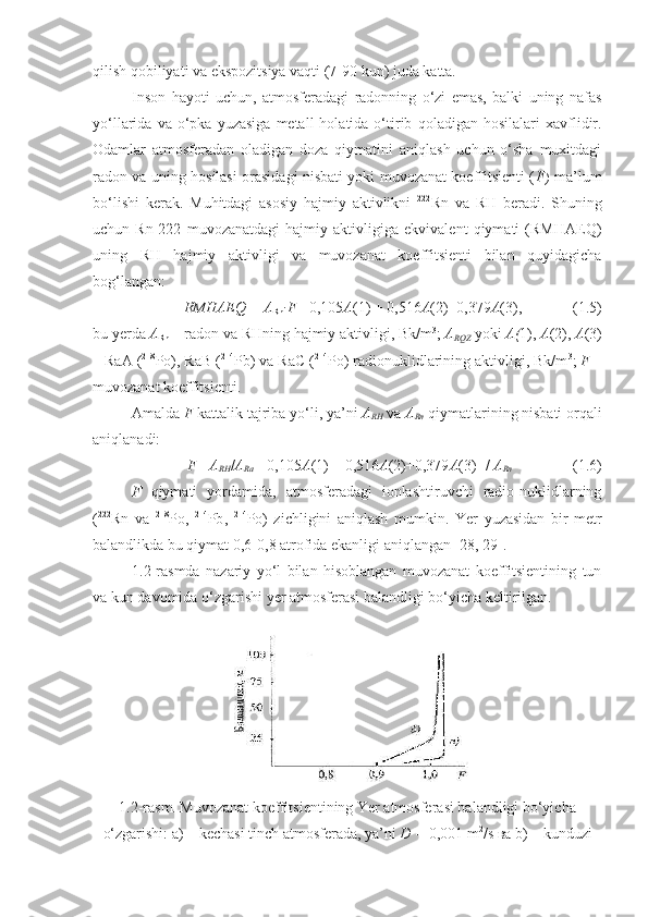 qilish qobiliyati va ekspozitsiya vaqti (7-90 kun) juda katta.
Inson   hayoti   uchun,   atmosferadagi   radonning   o‘zi   emas,   balki   uning   nafas
yo‘llarida  va  o‘pka  yuzasiga   metall   holatida  o‘tirib   qoladigan  hosilalari  xavflidir.
Odamlar   atmosferadan   oladigan   doza   qiymatini   aniqlash   uchun   o‘sha   muxitdagi
radon va uning hosilasi orasidagi nisbati yoki muvozanat koeffitsienti ( F ) ma’lum
bo‘lishi   kerak.   Muhitdagi   asosiy   hajmiy   aktivlikni   222
Rn   va   RH   beradi.   Shuning
uchun   Rn-222   muvozanatdagi   hajmiy   aktivligiga   ekvivalent   qiymati   (RMHAEQ)
uning   RH   hajmiy   aktivligi   va   muvozanat   koeffitsienti   bilan   quyidagicha
bog‘langan:
RMHAEQ   =   A
Rn ∙ F  =0,105 A (1) + 0,516 A (2)+0,379 A (3),  ( 1 . 5 )
bu yerda  A
Rn  – radon va RHning hajmiy aktivligi, Bk/m 3
;  A
RQZ  yoki  A( 1),  A (2),  A (3)
– RaA ( 218
Po), RaB ( 214
Pb) va RaC ( 214
Po) radionuklidlarining aktivligi, Bk/m 3
;  F  –
muvozanat koeffitsienti.
Amalda  F  kattalik tajriba yo‘li, ya’ni  A
RH  va  A
Rn  qiymatlarining nisbati orqali
aniqlanadi:
F  = A
RH / A
Ra =[0,105 A (1) + 0,516 A (2)+0,379 A (3)]   /   A
Rn   ( 1 . 6 )
F   qiymati   yordamida,   atmosferadagi   ionlashtiruvchi   radio-nuklidlarning
( 222
Rn   va   218
P o,   214
Pb ,   214
P o)   zichligini   aniqlash   mumkin.   Yer   yuzasidan   bir   metr
balandlikda bu qiymat 0,6-0,8 atrofida ekanligi aniqlangan [ 28 ,   29 ].
1 . 2 -rasmda   nazariy   yo‘l   bilan   hisoblangan   muvozanat   koeffitsientining   tun
va kun davomida o‘zgarishi  y er atmosferasi balandligi bo‘yicha keltirilgan.
1.2 - rasm. Muvozanat koeffitsientining Yer atmosferasi balandligi bo‘yicha
o‘zgarishi:  а)  –   kechasi tinch atmosferada ,  ya’ni   D   =   0,001   m 2
/ s  ва  b )  –   kunduzi 