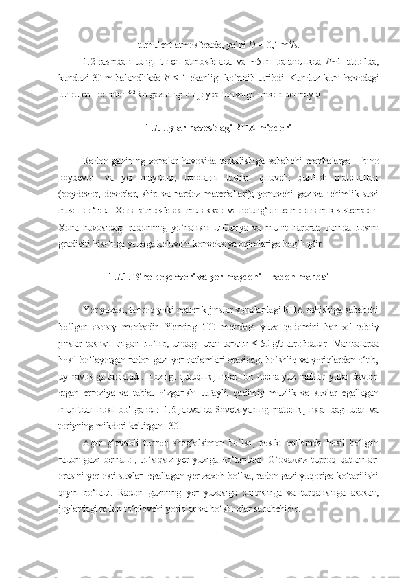 turbulent atmosferada ,  ya’ni  D   =   0 ,1   m 2
/s .
1 .2 -rasmdan   tungi   tinch   atmosferada   va   ~5   m   balandlikda   F ~1   atrofida,
kunduzi  30   m  balandlikda   F   ≤   1 ekanligi   ko‘rinib turibdi. Kunduz  kuni  havodagi
turbulent oqimlar  222
Rn gazining bir joyda turishiga imkon bermaydi.
1.7. Uylar havosidagi RHA miqdori
Radon   gazining   xonalar   havosida   tarkalishiga   sababchi   manbalarga   -   bino
poydevori   va   yer   maydoni;   binolarni   tashkil   qiluvchi   qurilish   materiallari
(poydevor,   devorlar,   ship   va   pardoz   materiallari);   yonuvchi   gaz   va   ichimlik   suvi
misol bo‘ladi. Xona atmosferasi murakkab va noturg‘un termodinamik sistemadir.
Xona   havosidagi   radonning   yo‘nalishi   diffuziya   va   muhit   harorati   hamda   bosim
gradieiti hisobiga yuzaga keluvchi konveksiya oqimlariga bog‘liqdir.
1. 7 . 1 . Bino poydevori va  y er maydoni  –  radon manbai
Ye r yuzasi, tuproq yoki materik jinslar xonalardagi RHA oshishiga sababchi
bo‘lgan   asosiy   manbadir.   Ye rning   100   metrdagi   yuza   qatlamini   har   xil   tabiiy
jinslar   tashkil   qilgan   bo‘lib,   undagi   uran   tarkibi   ≤   50   g/t   atrofidadir.   Manbalarda
hosil bo‘layotgan radon gazi yer qatlamlari orasidagi bo‘shliq va yoriqlardan o‘tib,
uy havosiga tarqaladi. Hozirgi quruqlik jinslari bir necha yuz million yillar davom
etgan   erroziya   va   tabiat   o‘zgarishi   tufayli,   qadimiy   muzlik   va   suvlar   egallagan
muhitdan hosil bo‘lgandir. 1.6-jadvalda Shvetsiyaning materik jinslaridagi uran va
toriyning mikdori keltirgan [30].
Agar   g‘ovakli   tuproq   shag‘alsimon   bo‘lsa,   pastki   qatlamda   hosil   bo‘lgan
radon   gazi   bemalol,   to‘siqsiz   yer   yuziga   ko‘tariladi.   G‘ovaksiz   tuproq   qatlamlari
orasini yer osti suvlari egallagan yer zaxob bo‘lsa, radon gazi yuqoriga ko‘tarilishi
qiyin   bo‘ladi.   Radon   gazining   y er   yuzasiga   chiqishiga   va   tarqalishiga   asosan,
joylardagi radon to‘plovchi yoriqlar va bo‘shliqlar sababchidir . 