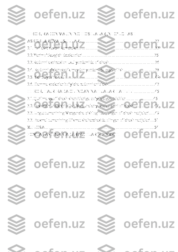 II-BOB.  RADON VA UNING HOSILALARINI O‘LCHASH 
ASBOBLARI VA USULLARI ……………………………………………..33
2 .1. Ionlashtiruvchi kameralar ………………………………………………..33
2 .2.Yarimo‘tkazgich detektorlari …………………………………………….35
2. 3. Radonni aspiratsion usul yordamida o‘lchash ……………………………36
2. 4 . Radonni elektrostatik maydon yordamida qayd qilish …………………..38
2. 5. Ssintillyasion usul ………………………………………………………..41
2 . 6 . Gamma spektrlar bo‘yicha radonni aniqlash …………………………….43
I II-BOB. TAJRIBADA OLINGAN NATIJALAR TAHLILI ……………45
3.1.Qurilma va o‘lchash sharoitlariga qo‘yiladigan talablar ………………..45
3.2.Havo namunalarini olish.Namunalar   -spektrlarini o‘lchash……………47
3.3. Urgut tumanining Mergancha qishlog‘ida olingan o‘lchash natijalari…..49
3.3. Baxmal tumanining O‘smat shaharchasida olingan o‘lchash natijalari…51
XULOSA …………………………………………………………………….54
FOYDALANILGAN ADABIYOTLAR RO‘YXATI 