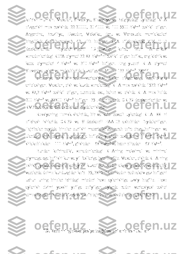 ko‘rish   mumkin.   Masalan,   Shvetsiya,   Sloveniya   va   Belgiyadagi   uylardagi   RHA
o‘zgarishi   mos   ravishda   22-20000,   20-4000   va   100-5500   Bk/m 3
  tashkil   qilgan.
Argentina,   Braziliya,   Ekvador,   Meksika,   Peru   va   Venesuela   mamlakatlari
birgalikda   (kollaboratsiya)   [42]   olib   borilgan   RHA   o‘lchovlarida   70%   QJID
detektorlaridan   foydalanishgan.   1.9-jadvalga   ko‘ra,   Lotin   Amerikasi
xonadonlaridagi RO‘A qiymati 32-87   Bk/m 3  
ni tashkil qilgan bo‘lsa, eng kichik va
katta   qiymatlari   4   Bk/m 3
  va   310   Bk/m 3
  bo‘lgan.   Eng   yuqori   RHA   qiymati
Sloveniya uylari va maktablarida kuzatilgan – 5600   ±   133   Bk/m 3
 [38, 44].
Iordaniya   olimlari   radon   variatsiyasi   fasllar   o‘zgarishiga   bog‘liqligini
aniqlashgan. Masalan,  qish va kuzda xonalardagi RHA mos ravishda 1532   Bk/m 3
va   87,3   Bk/m 3
  tashkil   qilgan,   tuproqda   esa,   bahor   va   qishda   RHA   mos   holda
200   Bk/m 3
  va   37800   Bk/m 3
  bo‘lgan   [35].   Tajribalarda   C R-39   detekgorlaridan   va
RM3 radon o‘lchash asbobidan foydalanishgan.
Rossiyaning   Tomsk   shahrida,   bir   va   ko‘p   qavatli   uylardagi   RHA   [88]   ni
o‘lchash   ishlarida   CR-39   va   Si-detektorli   PAA-03   asbobidan   foydalanilgan.
Tajribalar   paytida   binolar   qurilshi   materiallariga   qarab   to‘rt   tipga   bo‘lingan   va
ulardagi   RHA   qiymati   quyidagicha   bo‘lgan:   yog‘och   taxtadan   –   117-160   Bk/m 3
,
shlakoblokdan – 111   Bk/m 3
, g‘ishtdan – 68 Bk/m 3
 va beton plitadan – 67   Bk/m 3
.
Bundan   ko‘rinadiki,   xonadonlardagi   RHAning   maksimal   va   minimal
qiymatga ega bo‘lishi kun va yil fasllariga ham bog‘liq. Masalan, qishda R HA   ning
oshishi, yozda esa uning kamayishi kuzatilgan. Radon akgivligi kechki va ertalabki
vaqtlarda doimo kunduzgidan ko‘p [35, 38] bo‘ladi. Radon radioaktiv gaz bo‘lgani
uchun   uning   binolar   ichidagi   miqdori   havo   aylanishiga   uzviy   bog‘liq.   Havo
aylanish   tizimi   yaxshi   yo‘lga   qo‘yilgan   uylarda   radon   variatsiyasi   tashqi
atmosferaga mos holda o‘zgarishi ko‘p tajribalarda tasdiqlangan [28, 35, 42].
1.9 . Radonning eksxalyasiya tezligi va uni aniqlash usullari 