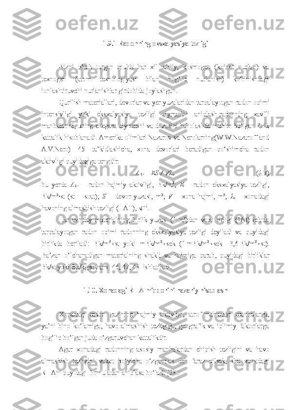 1.9.1 Radonning eksxalyasiya tezligi
Bizni   o‘rab   turgan   muhit   har   xil   tabiiy,   kosmogen   (koinot   nurlari)   va
texnogen   (atom   texnologiyasi   bilan   bog‘liq   nurlanish)   ko‘rinishdagi
ionlashtiruvchi nurlanishlar girdobida joylashgan.
Qurilish materiallari, devorlar va yer yuzalaridan tarqalayotgan radon oqimi
intensivligi   yoki   eksxalyasiya   tezligi   qiymatini   aniqlash-radonning   xavfli
manbalarini, uning chegara qiymatini va dozasini baholashda muhim bo‘lgan fizik
kattalik hisoblanadi. Amerika olimlari Nazarov va Nerolarning(W.W.Nazaroff and
A.V.Nero)   [45]   ta’kidlashicha,   xona   devorlari   beradigan   qo‘shimcha   radon
aktivligi quyidagiga tengdir:
A
Rn   =   ES   /   V λ
ν (1.7)
bu   yerda   A
Rn   –   radon   hajmiy   aktivligi,   Bk/m 3
;   E   –   radon   eksxalyasiya   tezligi,
Bk/m 2
∙st   (st   –   soat);   S   –   devor   yuzasi,   m 2
;   V   –   xona   hajmi,   m 3
;   λ
ν   –   xonadagi
havoning almashish tezligi (HAT), st−1 .
Har   qanday   materialning   birlik   yuzasi   (1   m 2
)dan   vaqt   birligi   (1/st)   ichida
tarqalayotgan   radon   oqimi   radonning   eksxalyasiya   tezligi   deyiladi   va   quyidagi
birlikda   beriladi:   Bk/m 3
 st   yoki   mBk/m 2
 sek   (1   mBk/m 2
 sek   =   3,6   Bk/m 2
 st).
Ba’zan   o‘lchanadigan   materialning   shakli   va   hajmiga   qarab,   quyidagi   birliklar
Bk/st yoki Bk/kg∙st ham [ 46 ,  47 ,  48 ] ishlatiladi.
1. 10.  Xonadagi RHA miqdorini nazariy hisoblash
Xonadagi   radon   gazining   hajmiy   aktivligi,   atrof-muhitdagi   manbalarga,
ya’ni   bino   ko‘lamiga,   havo   almashish   tezligiga,   geografik   va   iqlimiy   faktorlarga
bog‘liq bo‘lgan juda o‘zgaruvchan kattalikdir.
Agar   xonadagi   radonning   asosiy   manbalardan   chiqish   tezligini   va   havo
almashish   tezligini   vakqt   bo‘yicha   o‘zgarmas   deb   faraz   qilsak,   shu   xonadagi
RHAni quyidagi formuladan aniqlasa bo‘ladi [28]: 