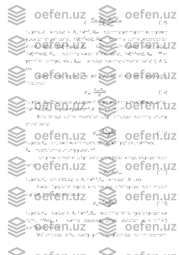 A = U
PD + U
km + U
at + U
suv
λ R
n + λ
XAT   ( 1.8 )
bu   y erda   A   –   xonadagi   RHA ,   Bk/m 3
;   U
PD   –   radonning   yer   maydoni   va  poydevor
yuzasidan   chiqish   tezligi,   Bk/(m 3
∙sek);   U
km   –   radonning   qurilish   materialaridan
chiqish   tezligi,   Bk/(m 3
∙sek);  U	at   –   radonning   atmosferadan   kirish   tezligi,
Bk/(m 3
∙sek);   U
suv   –   radonning   suvdan   chiqish   tezligi,   Bk/(m 3
∙sek);   λ
Rn   –   222
Rn
yemirilish   doimiysi,   sek -1
;   λ
XAT   –   xonadagi   havoning   almashish   tezligi   (HAT),
sek -1
.
Radonning   uy   poydevori   va   y er   yuzasidan   chiqish   tezligi   quyidagicha
ifodalanadi:
U
PD = E
PD S
PD
V   (1.9)
bu yerda:   E
PD   – radonning uy poydevori  va yer  yuzasining eksxalyasyaya  tezligi,
Bk/m 2
∙sek;  S
PD  – poydevor yuzasi, m 2
;  V –  xona hajmi, m 3
.
Xona   ichidagi   qurilish   materiallari   tufayli   bo‘ladigan   radonning   umumiy
chiqish tezligi:	
U	qm=	ƩEqm	Sqm	
V
(1.10)
bu  y erda 	
Eqm  –  pol, devor va ship materiallarinikg RET yig‘idisi, Bk/m 2
∙sek ; 	
Sqm
 – materiallarning umumiy yuzasi, m 3
.
Tabiiy havo almashish tufayli tashqi atmosferadan xonaga kirayotgan radon
tezligi:
U
at = A
at λ
xat , (1.11)
bu  y erda 	
Aat   –  atmosferadagi RHA, Bk/m 3
; 	λxat  –  xonadagi HAT, sek -1
. 
Suvdan   foydalanish   paytida   xona   havosiga   qo‘shilayotgan   radon   miqdori
quyidagi formuladan aniqlanadi:	
U	suv	=	Asuv	Qsuv	ε	
V
(1.12)
bu yerda  A
suv  – suvdagi RHA, Bk/m 3
;  Q
suv  – vaqt birligi ichida foydalanayotgan suv
hajmi,   m 3
/sek;  	
ε   –   suvning   degazatsiya   (erigan   gazlardan   xalos   bo‘lish)
koeffitsienti, nisb. b.
Ma’lumotlarga   ko‘ra,   nazariy   yo‘l   bilan   yuqoridagi   har   bir   parametrni 