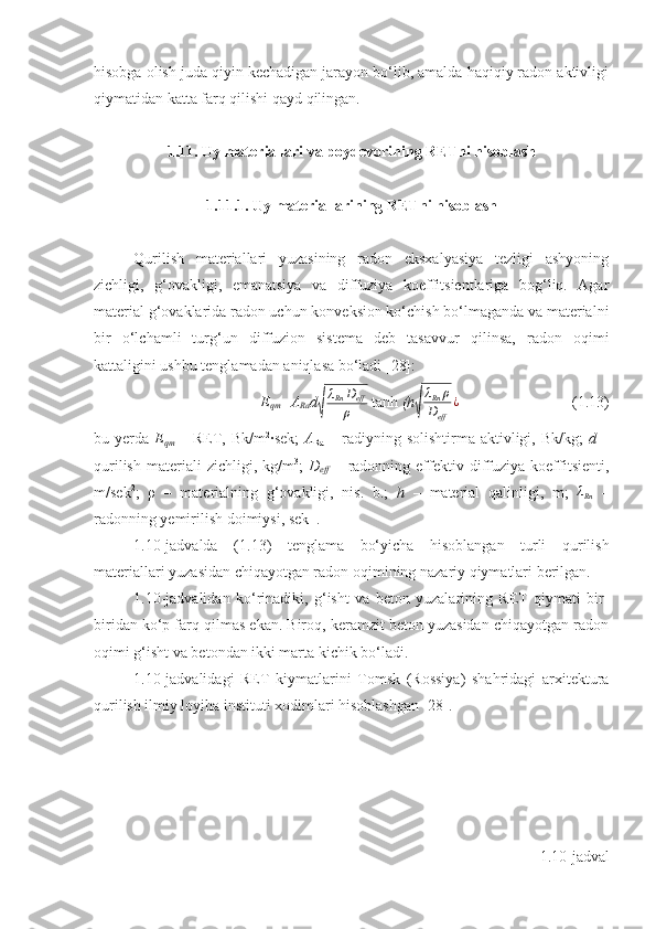 hisobga olish juda qiyin kechadigan jarayon bo‘lib, amalda haqiqiy radon aktivligi
qiymatidan katta farq qilishi qayd qilingan.
1 . 11 . Uy materiallari va poydevorining RETni hisoblash
1 . 11. 1. Uy materiallarining RETn i   h isoblash
Qurilish   materiallari   yuzasining   radon   eksxalyasiya   tezligi   ashyoning
zichligi,   g‘ovakligi,   emanatsiya   va   diffuziya   koeffitsientlariga   bog‘liq.   Agar
material g‘ovaklarida radon uchun konveksion ko‘chish bo‘lmaganda va materialni
bir   o‘lchamli   turg‘un   diffuzion   sistema   deb   tasavvur   qilinsa,   radon   oqimi
kattaligini ushbu tenglamadan aniqlasa bo‘ladi [28]:
E
qm = A
Ra d√ λ
Rn D
eff
ρ   tanh  (h	√ λ
Rn ρ
D
eff ¿
(1.13 )
bu yerda   E
qm   – RET, Bk/m 2
∙sek;   A
Ra   – radiyning solishtirma aktivligi, Bk/kg;   d   –
qurilish   materiali   zichligi,   kg/m 3
;   D
eff   –   radonning   effektiv   diffuziya   koeffitsienti,
m/sek 2
;   ρ   –   materialning   g‘ovakligi,   nis.   b.;   h   –   material   qalinligi,   m;   λ
Rn   –
radonning yemirilish doimiysi, sek -1
.
1.10 -jadvalda   ( 1 . 13 )   tenglama   bo‘yicha   hisoblangan   turli   qurilish
materiallari yuzasidan chiqayotgan radon oqimining nazariy qiymatlari berilgan.
1.10 -jadvalidan   ko‘rinadiki,   g‘isht   va   beton   yuzalarining   RET   qiymati   bir-
biridan ko‘p farq qilmas ekan. Biroq, keramzit beton yuzasidan chiqayotgan radon
oqimi g‘isht va betondan ikki marta kichik bo‘ladi.
1.10-jadvalidagi   RET   kiymatlarini   Tomsk   (Rossiya)   shahridagi   arxitektura
qurilish ilmiy loyiha instituti xodimlari hisoblashgan [28].
1.10 -jadval 