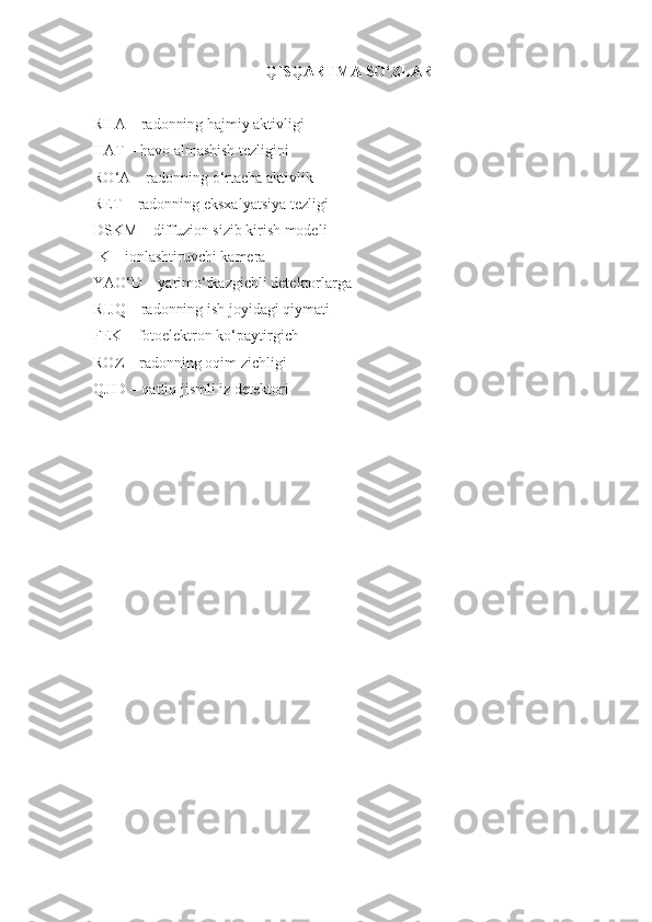 QISQARTMA SO‘ZLAR
RHA  – radonning hajmiy aktivligi 
HAT  – havo  almashish tezligini
RO‘A  –  radonning o‘rtacha aktivlik
RET – radonning eksxalyatsiya tezligi
DSKM  –  diffuzion sizib kirish modeli
IK –  ionlashtiruvchi kamera  
YAO‘D  –  yarimo‘tkazgichli detektorlarga 
RIJQ  – radonning ish joyidagi qiymati
FEK  –  fotoelektron ko‘paytirgich
ROZ  –  radonning oqim zichligi
QJID – qattiq jismli iz detektori 