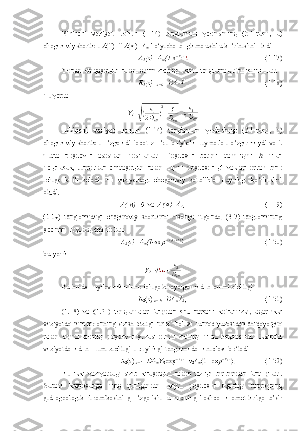 Birinchi   vaziyat   uchun   ( 1 . 14 )   tenglamani   y echishning   (3.1-rasm,   a)
chegaraviy shartlari  A (0)=0  A (∞ )= A
∞  bo‘yicha tenglama ushbu ko‘rin ish ni oladi:
A
1 ( z )=	
A∞ (1-	e−Y1z¿ ( 1 .1 7 )
Ye rdan chiqayo t gan radon oqimi zichligi ushbu tenglama ko‘rinishini oladi:
E
1 (z)│
z=0 =D	
A∞Y1 ( 1 .1 8 )
bu   y erda: 
Y
1 =	
√
( ν
1
2 D
eff ) 2
+ λ
D
eff + ν
1
2 D
eff
I kkinchi   vaziyat   uchun   ( 1 . 14 )   tenglamani   y echishing   (3.1-rasm,
  b)
chegaraviy   shartlari   o‘zgaradi   faqat   z   o‘qi   bo‘yicha   qiymatlari
  o‘zgarmaydi   va   0
nuqta   poydevor   asosidan   boshlanadi.   Poydevor   betoni   qalinligini   h   bilan
belgilasak,   tuproqdan   chiqayotgan   radon   oqimi   poydevor   g‘ovaklari   orqali   bino
ichiga   kirib   keladi.   Bu   vaziyatdagi   chegaraviy   kattaliklar   quyidagi   ko‘rinishni
oladi:
A(- h )= 0    va    A (	
∞ )=	A∞ , ( 1 .1 9 )
( 1 .1 9 )   tenglamadagi   chegaraviy   shartlarni   hisobga   olganda,   (3.7)   tenglamaning
y echimi quyidagicha bo‘ladi:
A
2 (z) =	
A∞ (1-ex p − Y
2 ( z + h )
) ( 1 . 20 )
bu  y erda:
Y
2 =	
√¿¿  +	ν2
Deff
Bu holda poydevordan bino ichiga kirayotgan radon oqimi zichligi:
E
2 ( z )|
z=-h = D
A∞ Y
2 , ( 1 . 21 )
( 1 .1 8 )   va   ( 1 . 21 )   tenglamalar   farqidan   shu   narsani   ko‘ramizki,   agar   ikki
vaziyatda ham radonning sizish tezligi bir xil bo‘lsa, tuproq yuzasidan chiqayotgan
radon   oqimi   zichligi   poydevor   yuzasi   oqimi   zichligi   bilan   tenglashadi.   Ikkinchi
vaziyatda radon oqimi zichligini quyidagi tenglamadan aniqlasa bo‘ladi:
E
2 ( z )|
z= 0 = D	
A∞ Y
2 ex	p−Y2z + ν
2 A
∞ (1- ex	p−Y2z ),  ( 1 . 22 )
Bu   ikki   vaziyatdagi   sizib   kirayotgan   radon   tezligi   bir-biridan   farq   qiladi.
Sababi   koxlovanga   bino   qurilgandan   keyin   poydevor   tagidagi   tuproqning
gidrogeologik   dinamikasining   o‘zgarishi   tuproqning   boshqa   parametrlariga   ta’sir 