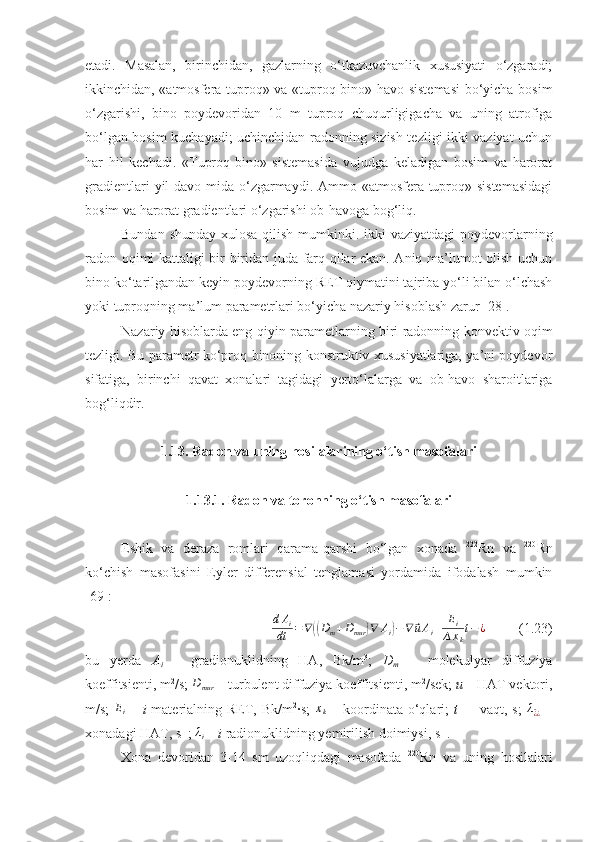 etadi.   Masalan,   birinchidan,   gazlarning   o‘tkazuvchanlik   xususiyati   o‘zgaradi;
ikkinchidan, «atmosfera-tuproq» va «tuproq-bino» havo sistemasi  bo‘yicha bosim
o‘zgarishi,   bino   poydevoridan   10   m   tuproq   chuqurligigacha   va   uning   atrofiga
bo‘lgan bosim kuchayadi; uchinchidan radonning sizish tezligi ikki vaziyat uchun
har   hil   kechadi.   «Tuproq-bino»   sistemasida   vujudga   keladigan   bosim   va   harorat
gradientlari  yil  davo-mida o‘zgarmaydi. Ammo «atmosfera-tuproq» sistemasidagi
bosim va harorat gradientlari o‘zgarishi ob-havoga bog‘liq.
Bundan shunday xulosa qilish mumkinki. ikki vaziyatdagi  poydevorlarning
radon oqimi kattaligi bir-biridan juda farq qilar ekan. Aniq ma’lumot olish uchun
bino ko‘tarilgandan keyin poydevorning RET qiymatini tajriba yo‘li bilan o‘lchash
yoki tuproqning ma’lum parametrlari bo‘yicha nazariy hisoblash zarur [28].
Nazariy hisoblarda eng qiyin parametlarning biri radonning konvektiv oqim
tezligi. Bu parametr ko‘proq binoning konstruktiv xususiyatlariga, ya’ni poydevor
sifatiga,   birinchi   qavat   xonalari   tagidagi   yerto‘lalarga   va   ob-havo   sharoitlariga
bog‘liqdir.
1 . 1 3. Radon va uning hosilalarining o‘tish masofalari
1 . 1 3.1. Radon va toronning o‘tish masofalari
Eshik   va   deraza   romlari   qarama-qarshi   bo‘lgan   xonada   222
Rn   va   220
Rn
ko‘chish   masofasini   Eyler   differensial   tenglamasi   yordamida   ifodalash   mumkin
[ 69 ]:dAi	
dt	=∇((Dm+Dmur	)∇	Ai)−∇	⃗uAi+	Ei	
∆xk
t−¿
  (1.23)
bu   yerda   A
i   –   gradionuklidning   HA,   Bk/m 3
;   D
m   –   molekulyar   diffuziya
koeffitsienti, m 2
/s; 	
Dmur  –  turbulent diffuziya koeffitsienti, m 2
/sek;  u   –  HAT vektori,
m/s;   E
i   –   i   materialning RET, Bk/m 2
∙s;  	
xk   –   koordinata  o‘qlari ;   t   –     vaqt,  s;  	λ^¿¿   –
xonadagi HAT, s -1
; 	
λi   –   i  radionuklidning yemirilish doimiysi ,  s -1
.
Xona   devoridan   3-14   sm   uzoqliqdagi   masofada   220
Rn   va   uning   hosilalari 