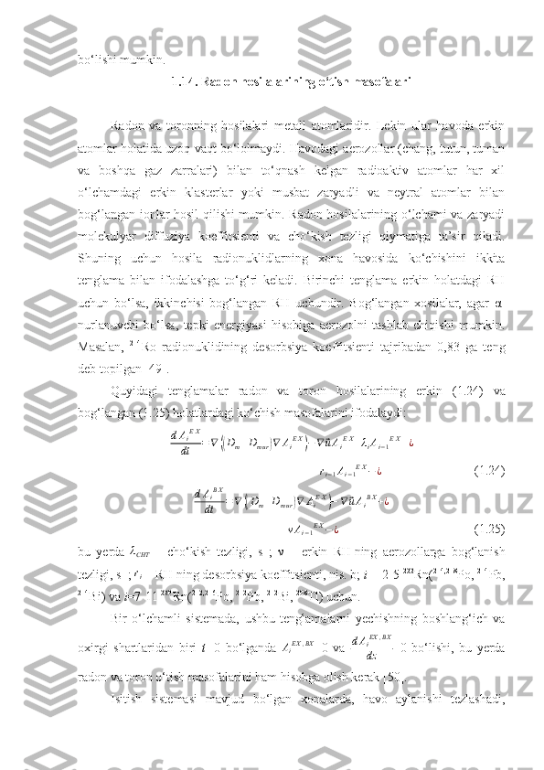 bo‘lishi mumkin.
1 . 14 . Radon hosilalarining o‘tish masofalari
Radon   va   toronning   hosilalari   metall   atomlaridir.   Lekin   ular   havoda   erkin
atomlar holatida uzoq vaqt bo‘lolmaydi. Havodagi aerozollar (chang, tutun, tuman
va   boshqa   gaz   zarralari)   bilan   to‘qnash   kelgan   radioaktiv   atomlar   har   xil
o‘lchamdagi   erkin   klasterlar   yoki   musbat   zaryadli   va   neytral   atomlar   bilan
bog‘langan ionlar hosil qilishi mumkin. Radon hosilalarining o‘lchami va zaryadi
molekulyar   diffuziya   koeffitsienti   va   cho‘kish   tezligi   qiymatiga   ta’sir   qiladi.
Shuning   uchun   hosila   radionuklidlarning   xona   havosida   ko‘chishini   ikkita
tenglama   bilan   ifodalashga   to‘g‘ri   keladi.   Birinchi   tenglama   erkin   holatdagi   RH
uchun   bo‘lsa,   ikkinchisi   bog‘langan   RH   uchundir.   Bog‘langan   xosilalar,   agar   α-
nurlanuvchi   bo‘lsa,   tepki   energiyasi   hisobiga   aerozolni   tashlab   chiqishi   mumkin.
Masalan,   214
Ro   radionuklidining   desorbsiya   koeffitsienti   tajribadan   0,83   ga   teng
deb topilgan [ 49 ].
Quyidagi   tenglamalar   radon   va   toron   hosilalarining   erkin   ( 1 . 24 )   va
bog‘langan ( 1 . 25 ) holatlardagi ko‘chish masofalarini ifodalaydi:
d A
i E X
dt = ∇(( D
m + D
m ur	) ∇ A
i E X	)
− ∇	⃗ u A
i E X
+ λ
i A
i − 1 E X
+ ¿	
+ri−1Ai−1EX−¿
  ( 1 . 24 )
d A
i B X
dt = ∇	
(( D
m + D
m ur	) ∇ A
i E X	)
− ∇	⃗ u A
i B X
+ ¿	
+νAi−1EX−¿
( 1 . 25 ) 
bu   y erda  	
λCHT   –   cho‘kish   tezligi,   s -1
;   ν   –   erkin   RH   ning   aerozollarga   bog‘lanish
tezligi, s -1
; 
ri  –  RH   ning desorbsiya koeffitsienti, nis. b;  i   =   2-5   222
Rn ( 214 ,218
P o,  214
Pb ,
214
Bi ) va  i =7- 11  220
Rn ( 2 12, 216
P o,  212
Pb ,  212
Bi ,   208
T l ) uchun.
Bir   o‘lchamli   sistemada,   ushbu   tenglamalarni   yechishning   boshlang‘ich   va
oxirgi   shartlaridan   biri   t= 0   bo‘lganda   A
i EX , BX
=0   va  	
dAiEX	,BX	
dz =0   bo‘lishi,   bu   yerda
radon va toron o‘tish masofalarini ham hisobga olish kerak [50].
Isitish   sistemasi   mavjud   bo‘lgan   xonalarda,   havo   aylanishi   tezlashadi, 