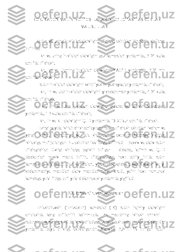 II-BOB.  RADON VA UNING HOSILALARINI O‘LCHASH ASBOBLARI
VA USULLARI
Radon va  uning hosilalari  aktivligini  o‘lchash  asboblari  bir  necha  sinflarga
bo‘linadi:
–   Rn   va   uning   hosilalari   aktivligini   gaz   kameralari   yordamida,   3-24   sutka
atrofida o‘lchash;
–   Rn ,   T n   va   ular ning   hosilalari   aktivligini   YAO‘D   yordamida,   3-24   min
atrofida o‘lchash;
–  radon hosilalari aktivligini ssintillyasion yacheykalar yordamida o‘lchash;
– Rn , T n   va ular hosilalari aktivligini    -spektrometr yordamida, 4-24 s u t ka
atrofida o‘lchash;
–   Rn ,   T n   va   ular   hosilalari   aktivligini   elektret   va   ko‘mir   detektorlari
yordamida, 1 - 3 s u t ka  atrofida o‘lchash ;
– Rn , T n  va RH aktivligini QJID yordamida 15-90 kun atrofida o‘lchash.
Hozirgi paytda ishlab ch i shqarilayottan radon o‘lchash asboblari ixcham va
y engil   bo‘lib,   laboratoriya   va   dala   sharoitlarida   avtonom   batereya   hisobiga
ishlashga  mo‘ljallangan.  Bu  asboblar  ikki   turga  bo‘linadi   –   passiv   va  aktiv radon
o‘lchagichlar.   Oxirgi   sinflarga   tegishli   bo‘lgan   –   elektret,   ko‘mir   va   QJID
detektorlari   passiv   metod   bo‘lib,   o‘lchanadigan   havo   tabiiy   holda   radon
kamerasida   to‘planadi.   Gaz   kameralari,   yarim   o‘tkazgichlar,   ssintillyasion   va    -
spektrometriya   metodlari   aktiv   metodlar   turiga   kiradi,   ya’ni   havo   namunasi
kameraga yoki filtrga qo‘l yoki elektr nasosi yordamida yig‘iladi.
2.1. Ionlashtiruvchi kameralar
Ionlashtiruvchi   (ionizatsion)   kameralar   (IK)   radon   hajmiy   aktivligini
aniqlashda   keng   qo‘llanilib   kelinmoqda.   Bu   metodning   ishlash   prinsipi   –
radonning    -zarralari   IK   da   hosil   qiladigan   zaryad   tashuvchi   ionlarni   elektrodlar
yordamida   qayd   qilishga   asoslangandir.   Aktivligi   3,7∙10 10  
Bk   bo‘lgan   radon 