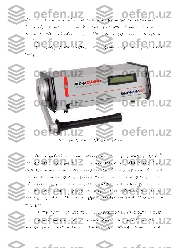 o‘zining   hosilalari   bilan   to‘la   muvozanatda   bo‘lganda   gaz   kamerasida   2,07-10 -3
Amper to‘yinish toki hosil qiladi [ 51 ]. Bu sinfga kiruvchi IK radiometrlardan eng
ishonchlisi   «A1pha-GUARD   PQ2000M»   (Germaniya)   radon   o‘lchagichidir
[ 52 ,   53 ].
2 .1-rasmda,   A1pha-GUARD   qo‘l   radiometrining   umumiy   ko‘rinishi
berilgan.
2 .1-rasm. A1p h a  GUARD  qo‘l radiometri.
A1pha-GUARD   radiometri   havodagi   radon-222   hajmiy   aktivligini   (Bk/m 3
)
ikki rejimda o‘lchaydi: passiv rejim  –  namuna havo o‘z oqimi bilan IK   da yig‘iladi,
aktiv   rejimda   esa   namuna   havo   nasos   yordamida   IK   ichiga   haydaladi.   IK   plastik
himoya ekrani ichiga joylashgan yupqa quvursimon toza po‘latdan yasalgan bo‘lib,
po‘lat   quvurning,   ya’ni   kameraning   ikki   tomoniga   plastik   material   yopilib,   uning
bir   tomonidagi   teflon   izolyatorga   markaziy   elektrod   mahkamlangan,   ikkinchi
tomoniga  –  ya’ni  havo   kiruvchi  teshigiga,   faqat   222
Rn  atomlarini   o‘tkazuvchi   filtr
qo‘yilgan.
IK   ning   hajmi   0,56-0,62   l itr   bo‘ ladi .   Asbobdagi   asosiy   elektron   bloklar:
muhit   parametrlarini   o‘lchash   bloki   (temperatura,   namlik,   bosim),   birlamchi
kuchaytirgich,   protsessor,   suyuq   kristalli   displey.   Havodagi   RHAni   o‘lchash 